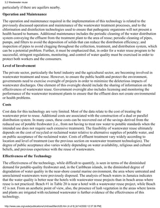 3.2 Wastewater reuse

particularly if there are aquifers nearby.
Operation and Maintenance
The operation and maintenance required in the implementation of this technology is related to the
previously discussed operation and maintenance of the wastewater treatment processes, and to the
chlorination and disinfection technologies used to ensure that pathogenic organisms will not present a
health hazard to humans. Additional maintenance includes the periodic cleaning of the water distribution
system conveying the effluent from the treatment plant to the area of reuse; periodic cleaning of pipes,
pumps, and filters to avoid the deposition of solids that can reduce the distribution efficiency; and
inspection of pipes to avoid clogging throughout the collection, treatment, and distribution system, which
can be a potential problem. Further, it must be emphasized that, in order for a water reuse program to be
successful, stringent regulations, monitoring, and control of water quality must be exercised in order to
protect both workers and the consumers.
Level of Involvement
The private sector, particularly the hotel industry and the agricultural sector, are becoming involved in
wastewater treatment and reuse. However, to ensure the public health and protect the environment,
governments need to exercise oversight of projects in order to minimize the deleterious impacts of
wastewater discharges. One element of this oversight should include the sharing of information on the
effectiveness of wastewater reuse. Government oversight also includes licensing and monitoring the
performance of the wastewater treatment plants to ensure that the effluent does not create environmental
or health problems.
Costs
Cost data for this technology are very limited. Most of the data relate to the cost of treating the
wastewater prior to reuse. Additional costs are associated with the construction of a dual or parallel
distribution system. In many cases, these costs can be recovered out of the savings derived from the
reduced use of potable freshwater (i.e., from not having to treat raw water to potable standards when the
intended use does not require such extensive treatment). The feasibility of wastewater reuse ultimately
depends on the cost of recycled or reclaimed water relative to alternative supplies of potable water, and
on public acceptance of the reclaimed water. Costs of effluent treatment vary widely according to
location and level of treatment (see the previous section on wastewater treatment technologies). The
degree of public acceptance also varies widely depending on water availability, religious and cultural
beliefs, and previous experience with the reuse of wastewaters.
Effectiveness of the Technology
The effectiveness of the technology, while difficult to quantify, is seen in terms of the diminished
demand for potable-quality freshwater and, in the Caribbean islands, in the diminished degree of
degradation of water quality in the near-shore coastal marine environment, the area where untreated and
unreclaimed wastewaters were previously disposed. The analysis of beach waters in Jamaica indicates
that the water quality is better near the hotels with wastewater reuse projects than in beach areas where
reuse is not practiced: Beach #1 in Table 20 is near a hotel with a wastewater reuse project, while Beach
#2 is not. From an aesthetic point of view, also, the presence of lush vegetation in the areas where lawns
and plants are irrigated with reclaimed wastewater is further evidence of the effectiveness of this
technology.

 http://www.oas.org/usde/publications/Unit/oea59e/ch26.htm (4 of 8) [4/14/2000 12:37:36 PM]
 