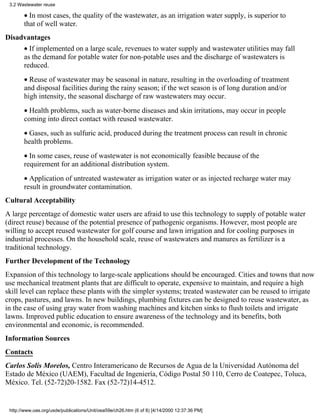 3.2 Wastewater reuse

       • In most cases, the quality of the wastewater, as an irrigation water supply, is superior to
       that of well water.
Disadvantages
       • If implemented on a large scale, revenues to water supply and wastewater utilities may fall
       as the demand for potable water for non-potable uses and the discharge of wastewaters is
       reduced.
       • Reuse of wastewater may be seasonal in nature, resulting in the overloading of treatment
       and disposal facilities during the rainy season; if the wet season is of long duration and/or
       high intensity, the seasonal discharge of raw wastewaters may occur.
       • Health problems, such as water-borne diseases and skin irritations, may occur in people
       coming into direct contact with reused wastewater.
       • Gases, such as sulfuric acid, produced during the treatment process can result in chronic
       health problems.
       • In some cases, reuse of wastewater is not economically feasible because of the
       requirement for an additional distribution system.
       • Application of untreated wastewater as irrigation water or as injected recharge water may
       result in groundwater contamination.
Cultural Acceptability
A large percentage of domestic water users are afraid to use this technology to supply of potable water
(direct reuse) because of the potential presence of pathogenic organisms. However, most people are
willing to accept reused wastewater for golf course and lawn irrigation and for cooling purposes in
industrial processes. On the household scale, reuse of wastewaters and manures as fertilizer is a
traditional technology.
Further Development of the Technology
Expansion of this technology to large-scale applications should be encouraged. Cities and towns that now
use mechanical treatment plants that are difficult to operate, expensive to maintain, and require a high
skill level can replace these plants with the simpler systems; treated wastewater can be reused to irrigate
crops, pastures, and lawns. In new buildings, plumbing fixtures can be designed to reuse wastewater, as
in the case of using gray water from washing machines and kitchen sinks to flush toilets and irrigate
lawns. Improved public education to ensure awareness of the technology and its benefits, both
environmental and economic, is recommended.
Information Sources
Contacts
Carlos Solís Morelos, Centro Interamericano de Recursos de Agua de la Universidad Autónoma del
Estado de México (UAEM), Facultad de Ingeniería, Código Postal 50 110, Cerro de Coatepec, Toluca,
México. Tel. (52-72)20-1582. Fax (52-72)14-4512.


 http://www.oas.org/usde/publications/Unit/oea59e/ch26.htm (6 of 8) [4/14/2000 12:37:36 PM]
 