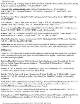 3.2 Wastewater reuse

Basil P. Fernandez, Managing Director, Water Resources Authority, Hope Gardens, Post Office Box 91,
Kingston 7, Jamaica. Tel. (809)927-1878. Fax (809)977-0179.
Armando Llop and Graciela Fasciolo, Instituto Nacional de Ciencia y Técnica Hídrica
(INCYTH/CELAA), Belgrano 210 Oeste, 5500 Mendoza, Argentina. Tel. (54-61)28-7921. Fax
(54-91)28-5416.
Guillermo Navas Brule, Codelco Chile, Div. Chuquicamata, Calama, Chile. Tel. (56-56)32-2207. Fax
(56-56)32-2207.
Alberto Cáceres Valencia, Gerente de Ingenieria, Empresa de Servicios Sanitarios de Antofagasta S.A.,
Manuel Verbal 1545, Santiago, Chile. Tel. (56-55)26-7979. Fax (56-55)22-4547.
Vincent Sweeney, Caribbean Environment Health Institute (CEHI), Post Office Box 1111, Castries, St.
Lucia. Tel. (809)452-2501. Fax (809)453-2721. E-mail: cehi@isis.org.lc.
Ernesto Pérez, P.E., Technology Transfer Chief, Water Management Division, USEPA Region IV, 345
Courtland Street N.E, Atlanta, Georgia 30365, U.S.A.. Tel. (404) 347-3633.
Oscar Vélez, Ingeniero Sanitario Subinterventor, OSM - SE, Belgrano 920, 5500 Mendoza, Argentina.
Tel. (54-61)25-9326. Fax (54-61)25-9326.
Pedro Mancuso, Faculdade de Saúde Pública da Universidade de São Paulo, Departamento de Saúde
Ambiental, 01255-090 São Paulo, São Paulo, Brasil. Tel. (55-11)872-3464. Fax (55-11)853-0681.
Bibliography
Arjona, B. 1987. Evaluación de un Cultivo Hidropónico de Penissetus Clandestinum Hoschst (kikuyo)
como Tratamiento Biológico para Aguas Residuales Domésticas. Bogotá, Universidad Nacional de
Colombia. (Trabajo de grado)
Barbosa, M., and G. Sarmiento. 1988. Estudios de Tratabilidad de las Aguas Residuales de Bogotá,
Colector Salitre. Bogotá, Empresa de Acueducto y Alcantarillado de Bogotá, LAN-10. (Discos
Biológicos Rotatorios)
Cornejo, E., and R. Berolatti. 1991. Tratamiento de Aguas Servidas Mediante el Uso de Macrófitos
Acuáticos. Puno, Peru, Convénio UNA-UBC-ACDI, IIAA.
Fair, G. 1989. Purificación de Aguas y Tratamiento de Aguas Servidas. vol II. Mexico, D.F., Limusa.
Guyot, J. P. 1988. Microbiología de la Digestión Anaeróbica. Medellín, Colombia, Universidad de
Antioquía.
Kraft, Harald. 1995. Draft Preliminary Report on Design, Construction and Management of a Root Zone
Waste Water Treatment Plant at Hurricane Hole Hotel, Marigot Bay, Saint Lucia. Castries,
CARICOM/GTZ. Environmental Health Improvement Project.
Huanacuni, V. 1991. Factores Ambientales del Tratamiento con Totora (Schoenoplectus Totora) en
Aguas Servidas, Ciudad de Puno. Puno, Perú, UNA. (Tesis)
Lettinga, G., et al. 1989. "High Rate Anaerobic Waste Water Treatment Using the UASB Reactor Under
a Wide Range of Temperature Conditions," Biotechnology and Genetic Engineering Review, 2.


 http://www.oas.org/usde/publications/Unit/oea59e/ch26.htm (7 of 8) [4/14/2000 12:37:36 PM]
 