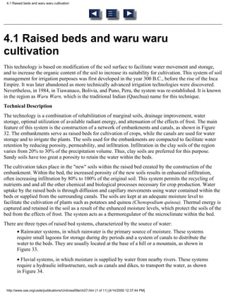 4.1 Raised beds and waru waru cultivation




4.1 Raised beds and waru waru
cultivation
This technology is based on modification of the soil surface to facilitate water movement and storage,
and to increase the organic content of the soil to increase its suitability for cultivation. This system of soil
management for irrigation purposes was first developed in the year 300 B.C., before the rise of the Inca
Empire. It was later abandoned as more technically advanced irrigation technologies were discovered.
Nevertheless, in 1984, in Tiawanaco, Bolivia, and Puno, Peru, the system was re-established. It is known
in the region as Waru Warn, which is the traditional Indian (Quechua) name for this technique.
Technical Description
The technology is a combination of rehabilitation of marginal soils, drainage improvement, water
storage, optimal utilization of available radiant energy, and attenuation of the effects of frost. The main
feature of this system is the construction of a network of embankments and canals, as shown in Figure
32. The embankments serve as raised beds for cultivation of crops, while the canals are used for water
storage and to irrigate the plants. The soils used for the embankments are compacted to facilitate water
retention by reducing porosity, permeability, and infiltration. Infiltration in the clay soils of the region
varies from 20% to 30% of the precipitation volume. Thus, clay soils are preferred for this purpose.
Sandy soils have too great a porosity to retain the water within the beds.
The cultivation takes place in the "new" soils within the raised bed created by the construction of the
embankment. Within the bed, the increased porosity of the new soils results in enhanced infiltration,
often increasing infiltration by 80% to 100% of the original soil. This system permits the recycling of
nutrients and and all the other chemical and biological processes necessary for crop production. Water
uptake by the raised beds is through diffusion and capillary movements using water contained within the
beds or supplied from the surrounding canals. The soils are kept at an adequate moisture level to
facilitate the cultivation of plants such as potatoes and quinoa (Chenopodium quinoa). Thermal energy is
captured and retained in the soil as a result of the enhanced moisture levels, which protect the soils of the
bed from the effects of frost. The system acts as a thermoregulator of the microclimate within the bed.
There are three types of raised bed systems, characterized by the source of water:
       • Rainwater systems, in which rainwater is the primary source of moisture. These systems
       require small lagoons for storage during dry periods and a system of canals to distribute the
       water to the beds. They are usually located at the base of a hill or a mountain, as shown in
       Figure 33.
       • Fluvial systems, in which moisture is supplied by water from nearby rivers. These systems
       require a hydraulic infrastructure, such as canals and dikes, to transport the water, as shown
       in Figure 34.


 http://www.oas.org/usde/publications/Unit/oea59e/ch27.htm (1 of 11) [4/14/2000 12:37:44 PM]
 