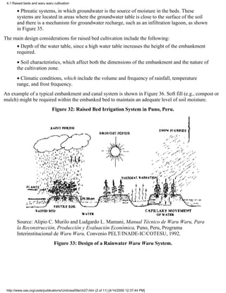 4.1 Raised beds and waru waru cultivation

       • Phreatic systems, in which groundwater is the source of moisture in the beds. These
       systems are located in areas where the groundwater table is close to the surface of the soil
       and there is a mechanism for groundwater recharge, such as an infiltration lagoon, as shown
       in Figure 35.
The main design considerations for raised bed cultivation include the following:
       • Depth of the water table, since a high water table increases the height of the embankment
       required.
       • Soil characteristics, which affect both the dimensions of the embankment and the nature of
       the cultivation zone.
       • Climatic conditions, which include the volume and frequency of rainfall, temperature
       range, and frost frequency.
An example of a typical embankment and canal system is shown in Figure 36. Soft fill (e.g., compost or
mulch) might be required within the embanked bed to maintain an adequate level of soil moisture.
                              Figure 32: Raised Bed Irrigation System in Puno, Peru.




       Source: Alipio C. Murilo and Ludgardo L. Mamani, Manual Técnico de Waru Waru, Para
       la Reconstrucción, Producción y Evaluación Económica, Puno, Peru, Programa
       Interinstitucional de Waru Waru, Convenio PELT/INADE-IC/COTESU, 1992.
                                Figure 33: Design of a Rainwater Waru Waru System.




 http://www.oas.org/usde/publications/Unit/oea59e/ch27.htm (2 of 11) [4/14/2000 12:37:44 PM]
 