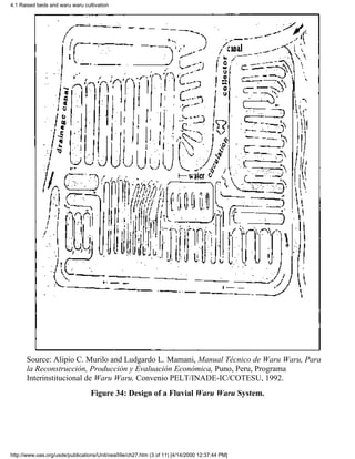 4.1 Raised beds and waru waru cultivation




      Source: Alipio C. Murilo and Ludgardo L. Mamani, Manual Técnico de Waru Waru, Para
      la Reconstrucción, Producción y Evaluación Económica, Puno, Peru, Programa
      Interinstitucional de Waru Waru, Convenio PELT/INADE-IC/COTESU, 1992.
                                 Figure 34: Design of a Fluvial Waru Waru System.




http://www.oas.org/usde/publications/Unit/oea59e/ch27.htm (3 of 11) [4/14/2000 12:37:44 PM]
 