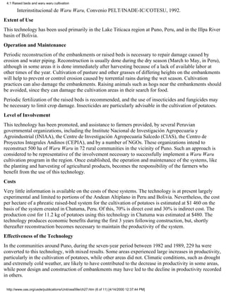 4.1 Raised beds and waru waru cultivation

        Interinstitucional de Waru Waru, Convenio PELT/INADE-IC/COTESU, 1992.
Extent of Use
This technology has been used primarily in the Lake Titicaca region at Puno, Peru, and in the Illpa River
basin of Bolivia.
Operation and Maintenance
Periodic reconstruction of the embankments or raised beds is necessary to repair damage caused by
erosion and water piping. Reconstruction is usually done during the dry season (March to May, in Peru),
although in some areas it is done immediately after harvesting because of a lack of available labor at
other times of the year. Cultivation of pasture and other grasses of differing heights on the embankments
will help to prevent or control erosion caused by torrential rains during the wet season. Cultivation
practices can also damage the embankments. Raising animals such as hogs near the embankments should
be avoided, since they can damage the cultivation areas in their search for food.
Periodic fertilization of the raised beds is recommended, and the use of insecticides and fungicides may
be necessary to limit crop damage. Insecticides are particularly advisable in the cultivation of potatoes.
Level of Involvement
This technology has been promoted, and assistance to farmers provided, by several Peruvian
governmental organizations, including the Institute Nacional de Investigación Agropecuaria y
Agroindustrial (INIAA), the Centre de Investigación Agropecuaria Salcedo (CIAS), the Centro de
Proyectos Integrales Andinos (CEPIA), and by a number of NGOs. These organizations intend to
reconstruct 500 ha of Waru Waru in 72 rural communities in the vicinity of Puno. Such an approach is
considered to be representative of the involvement necessary to successfully implement a Waru Waru
cultivation program in the region. Once established, the operation and maintenance of the systems, like
the planting and harvesting of agricultural products, becomes the responsibility of the farmers who
benefit from the use of this technology.
Costs
Very little information is available on the costs of these systems. The technology is at present largely
experimental and limited to portions of the Andean Altiplano in Peru and Bolivia. Nevertheless, the cost
per hectare of a phreatic raised-bed system for the cultivation of potatoes is estimated at $1 460 on the
basis of the system created in Chatuma, Peru. Of this, 70% is direct cost and 30% is indirect cost. The
production cost for 11.2 kg of potatoes using this technology in Chatuma was estimated at $480. The
technology produces economic benefits during the first 3 years following construction, but, shortly
thereafter reconstruction becomes necessary to maintain the productivity of the system.
Effectiveness of the Technology
In the communities around Puno, during the seven-year period between 1982 and 1989, 229 ha were
converted to this technology, with mixed results. Some areas experienced large increases in productivity,
particularly in the cultivation of potatoes, while other areas did not. Climatic conditions, such as drought
and extremely cold weather, are likely to have contributed to the decrease in productivity in some areas,
while poor design and construction of embankments may have led to the decline in productivity recorded
in others.

 http://www.oas.org/usde/publications/Unit/oea59e/ch27.htm (6 of 11) [4/14/2000 12:37:44 PM]
 