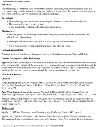 4.1 Raised beds and waru waru cultivation

Suitability
This technology is suitable in areas with extreme climatic conditions, such as mountainous areas that
experience heavy rainfalls and periodic droughts, and where temperature fluctuations range from intense
heat to frost. It should be very useful in arid and semi-arid areas.
Advantages
       • This technology can contribute to mitigating the effects of extreme climatic variations.
       • The construction cost is relatively low.
       • It can increase the production of certain agricultural crops.
Disadvantages
       • The life span of the technology is relatively short; the systems require reconstruction after
       about 3 years of operation.
       • Testing of soil texture and composition is necessary before implementation.
       • Waru Waru systems require annual maintenance and periodic repair.
Cultural Acceptability
This is an ancient technology, well accepted in the agricultural communities of Peru and Bolivia.
Further Development of the Technology
Application of this technology in other areas with different soil and climatic conditions will be a measure
of its potential utility outside of the areas where it is traditionally used. Improvements in the design of the
raised bed cultivation system are necessary in order to extend the economic life of the technology and to
minimize the need for regular reconstruction of the beds to maintain their productivity.
Information Sources
Contacts
Hugo Rodríguez, Jefe del Sub-Programa PIWA, Instituto Nacional de Desarrollo (INADE), Proyecto
Especial Binacional Lago Titicaca (PELT), Av. El Sol 839, Puno, Perú. Tel. (51-54)35-2305. Fax
(51-54)35-2392.
Juan Ocola Salazar, Especialista, Instituto Nacional de Desarrollo (INADE), Proyecto Especial
Binacional Lago Titicaca (PELT), Av. El Sol 839, Puno, Perú. Tel. (51-54)35-2305. Fax (51-54)35-2392.
Manuel Tapia Muñoz, Director General de Aguas y Suelos, Instituto Nacional de Recursos Naturales
(INRENA), Calle 17 N, 355, Urb. El Palomar. San Isidro, Lima 27, Perú. Tel. (51-1)224-3298/224-2858.
Fax (51.1)224-3218.
Bibliography
Aguilar, J. 1982. Las Chinampas, una Tecnología muy Productiva. México, D.F., Arbol.
Aguilar, P.C., and A. Callohuanca. 1990. Informe Final del Proyecto Waru Waru en la Producción
Agropecuaria de las Comunidades Campesinas del Altiplano. Puno. Perú, Instituto de Investigaciones

 http://www.oas.org/usde/publications/Unit/oea59e/ch27.htm (7 of 11) [4/14/2000 12:37:44 PM]
 