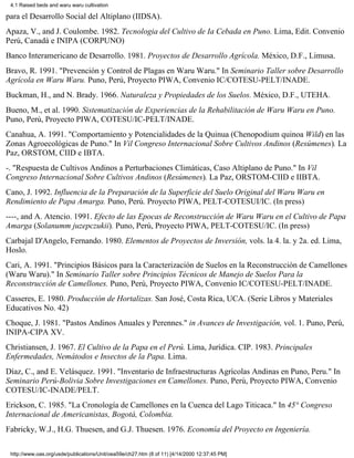 4.1 Raised beds and waru waru cultivation

para el Desarrollo Social del Altiplano (IIDSA).
Apaza, V., and J. Coulombe. 1982. Tecnologia del Cultivo de Ia Cebada en Puno. Lima, Edit. Convenio
Perú, Canadá e INIPA (CORPUNO)
Banco Interamericano de Desarrollo. 1981. Proyectos de Desarrollo Agrícola. México, D.F., Limusa.
Bravo, R. 1991. "Prevención y Control de Plagas en Waru Waru." In Seminario Taller sobre Desarrollo
Agrícola en Waru Waru. Puno, Perú, Proyecto PIWA, Convenio IC/COTESU-PELT/INADE.
Buckman, H., and N. Brady. 1966. Naturaleza y Propiedades de los Suelos. México, D.F., UTEHA.
Bueno, M., et al. 1990. Sistematización de Experiencias de la Rehabilitación de Waru Waru en Puno.
Puno, Perú, Proyecto PIWA, COTESU/IC-PELT/INADE.
Canahua, A. 1991. "Comportamiento y Potencialidades de la Quinua (Chenopodium quinoa Wild) en las
Zonas Agroecológicas de Puno." In Vil Congreso Internacional Sobre Cultivos Andinos (Resúmenes). La
Paz, ORSTOM, CIID e IBTA.
-. "Respuesta de Cultivos Andinos a Perturbaciones Climáticas, Caso Altiplano de Puno." In Vil
Congreso Internacional Sobre Cultivos Andinos (Resúmenes). La Paz, ORSTOM-CIID e IIBTA.
Cano, J. 1992. Influencia de la Preparación de la Superficie del Suelo Original del Waru Waru en
Rendimiento de Papa Amarga. Puno, Perú. Proyecto PIWA, PELT-COTESUI/IC. (In press)
----, and A. Atencio. 1991. Efecto de las Epocas de Reconstrucción de Waru Waru en el Cultivo de Papa
Amarga (Solanumm juzepczukii). Puno, Perú, Proyecto PIWA, PELT-COTESU/IC. (In press)
Carbajal D'Angelo, Fernando. 1980. Elementos de Proyectos de Inversión, vols. la 4. la. y 2a. ed. Lima,
Hoslo.
Cari, A. 1991. "Principios Básicos para la Caracterización de Suelos en la Reconstrucción de Camellones
(Waru Waru)." In Seminario Taller sobre Principios Técnicos de Manejo de Suelos Para la
Reconstrucción de Camellones. Puno, Perú, Proyecto PIWA, Convenio IC/COTESU-PELT/INADE.
Casseres, E. 1980. Producción de Hortalizas. San José, Costa Rica, UCA. (Serie Libros y Materiales
Educativos No. 42)
Choque, J. 1981. "Pastos Andinos Anuales y Perennes." in Avances de Investigación, vol. 1. Puno, Perú,
INIPA-CIPA XV.
Christiansen, J. 1967. El Cultivo de la Papa en el Perú. Lima, Jurídica. CIP. 1983. Principales
Enfermedades, Nemátodos e Insectos de la Papa. Lima.
Díaz, C., and E. Velásquez. 1991. "Inventario de Infraestructuras Agrícolas Andinas en Puno, Peru." In
Seminario Perú-Bolivia Sobre Investigaciones en Camellones. Puno, Perú, Proyecto PIWA, Convenio
COTESU/IC-INADE/PELT.
Erickson, C. 1985. "La Cronología de Camellones en la Cuenca del Lago Titicaca." In 45° Congreso
Internacional de Americanistas, Bogotá, Colombia.
Fabricky, W.J., H.G. Thuesen, and G.J. Thuesen. 1976. Economía del Proyecto en Ingeniería.

 http://www.oas.org/usde/publications/Unit/oea59e/ch27.htm (8 of 11) [4/14/2000 12:37:45 PM]
 