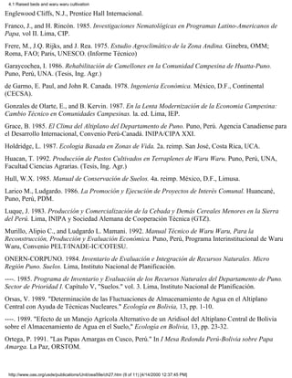 4.1 Raised beds and waru waru cultivation

Englewood Cliffs, N.J., Prentice Hall Internacional.
Franco, J., and H. Rincón. 1985. Investigaciones Nematológicas en Programas Latino-Americanos de
Papa, vol II. Lima, CIP.
Frere, M., J.Q. Rijks, and J. Rea. 1975. Estudio Agroclimático de la Zona Andina. Ginebra, OMM;
Roma, FAO; Paris, UNESCO. (Informe Técnico)
Garaycochea, I. 1986. Rehabilitación de Camellones en la Comunidad Campesina de Huatta-Puno.
Puno, Perú, UNA. (Tesis, Ing. Agr.)
de Garmo, E. Paul, and John R. Canada. 1978. Ingenieria Económica. México, D.F., Continental
(CECSA).
Gonzales de Olarte, E., and B. Kervin. 1987. En la Lenta Modernización de la Economia Campesina:
Cambio Técnico en Comunidades Campesinas. la. ed. Lima, IEP.
Grace, B. 1985. El Clima del Altiplano del Departamento de Puno. Puno, Perú. Agencia Canadiense para
el Desarrollo Internacional, Convenio Perú-Canadá. INIPA/CIPA XXI.
Holdridge, L. 1987. Ecologia Basada en Zonas de Vida. 2a. reimp. San José, Costa Rica, UCA.
Huacan, T. 1992. Producción de Pastos Cultivados en Terraplenes de Waru Waru. Puno, Perú, UNA,
Facultad Ciencias Agrarias. (Tesis, Ing. Agr.)
Hull, W.X. 1985. Manual de Conservación de Suelos. 4a. reimp. México, D.F., Limusa.
Larico M., Ludgardo. 1986. La Promoción y Ejecución de Proyectos de Interés Comunal. Huancané,
Puno, Perú, PDM.
Luque, J. 1983. Producción y Comercialización de la Cebada y Demás Cereales Menores en la Sierra
del Perú. Lima, INIPA y Sociedad Alemana de Cooperación Técnica (GTZ).
Murillo, Alipio C., and Ludgardo L. Mamani. 1992. Manual Técnico de Waru Waru, Para la
Reconstrucción, Producción y Evaluación Económica. Puno, Perú, Programa Interinstitucional de Waru
Waru, Convenio PELT/INADE-IC/COTESU.
ONERN-CORPUNO. 1984. Inventario de Evaluación e Integración de Recursos Naturales. Micro
Región Puno. Suelos. Lima, Instituto Nacional de Planificación.
----. 1985. Programa de Inventario y Evaluación de los Recursos Naturales del Departamento de Puno.
Sector de Prioridad I. Capítulo V, "Suelos." vol. 3. Lima, Instituto Nacional de Planificación.
Orsas, V. 1989. "Determinación de las Fluctuaciones de Almacenamiento de Agua en el Altiplano
Central con Ayuda de Técnicas Nucleares." Ecología en Bolivia, 13, pp. 1-10.
----. 1989. "Efecto de un Manejo Agrícola Alternativo de un Aridisol del Altiplano Central de Bolivia
sobre el Almacenamiento de Agua en el Suelo," Ecología en Bolivia, 13, pp. 23-32.
Ortega, P. 1991. "Las Papas Amargas en Cusco, Perú." In I Mesa Redonda Perú-Bolivia sobre Papa
Amarga. La Paz, ORSTOM.



 http://www.oas.org/usde/publications/Unit/oea59e/ch27.htm (9 of 11) [4/14/2000 12:37:45 PM]
 