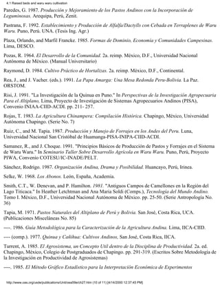 4.1 Raised beds and waru waru cultivation

Paredes, G. 1987. Producción y Mejoramiento de los Pastos Andinos con la Incorporación de
Leguminosas. Arequipa, Perú, Zenit.
Pastrana, F. 1992. Establecimiento y Producción de Alfalfa/Dactylls con Cebada en Terraplenes de Waru
Waru. Puno, Perú. UNA. (Tesis Ing. Agr.)
Plaza, Orlando, and Marfil Francke. 1985. Formas de Dominio, Economía y Comunidades Campesinas.
Lima, DESCO.
Pozas, R. 1964. El Desarrollo de la Comunidad. 2a. reimp. México, D.F., Universidad Nacional
Autónoma de México. (Manual Universitario)
Raymond, D. 1984. Cultivo Práctico de Hortalizas. 2a. reimp. México, D.F., Continental.
Rea, J., and J. Vacher. (eds.). 1991. La Papa Amarga: Una Mesa Redonda Peru-Bolivia. La Paz.
ORSTOM.
Risi, J. 1991. "La Investigación de la Quinua en Puno." In Perspectivas de la Investigación Agropecuaria
Para el Altiplano, Lima, Proyecto de Investigación de Sistemas Agropecuarios Andinos (PISA),
Convenio INIAA-CIID-ACDI. pp. 211- 257.
Rojas, T. 1983. La Agricultura Chinampera: Compilación Histórica. Chapingo, México, Universidad
Autónoma Chapingo. (Serie No. 7)
Ruiz, C., and M. Tapia. 1987. Producción y Manejo de Forrajes en los Andes del Peru. Luna,
Universidad Nacional San Cristóbal de Huamanga-PISA-INIPA-CIID-ACDI.
Samanez, R., and J. Choque. 1991. "Principios Básicos de Producción de Pastos y Forrajes en el Sistema
de Waru Waru." In Seminario Taller Sobre Desarrollo Agrícola en Waru Waru. Puno, Perú, Proyecto
PIWA, Convenio COTESU/IC-INADE/PELT.
Sánchez, Rodrigo. 1987. Organización Andina, Drama y Posibilidad. Huancayo, Perú, Irinea.
Selke, W. 1968. Los Abonos. León, España, Academia.
Smith, C.T., W. Denevan, and P. Hamilton. 1981. "Antiguos Campos de Camellones en la Región del
Lago Titicaca." In Heather Letchtman and Ana Maria Soldi (Comps.), Tecnología del Mundo Andino.
Tomo I. México, D.F., Universidad Nacional Autónoma de México. pp. 25-50. (Serie Antropología No.
36)
Tapia, M. 1971. Pastos Naturales del Altiplano de Perú y Bolivia. San José, Costa Rica, UCA.
(Publicaciones Misceláneas No. 85)
----. 1986. Guía Metodológica para la Caracterización de la Agricultura Andina. Lima, IICA-CIID.
---- (comp.). 1977. Quinua y Cañihua: Cultivos Andinos, San José, Costa Rica, IICA.
Turrent, A. 1985. El Agrosistema, un Concepto Util dentro de la Disciplina de Productividad. 2a. ed.
Chapingo, México, Colegio de Postgraduados de Chapingo. pp. 291-319. (Escritos Sobre Metodología de
la Investigación en Productividad de Agrosistemas)
----. 1985. El Método Gráfico Estadístico para la Interpretación Económica de Experimentos

 http://www.oas.org/usde/publications/Unit/oea59e/ch27.htm (10 of 11) [4/14/2000 12:37:45 PM]
 