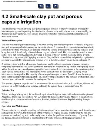 4.2 Small-scale clay pot and porous capsule irrigation




4.2 Small-scale clay pot and porous
capsule irrigation
This technology consists of using clay pots and porous capsules to improve irrigation practices by
increasing storage and improving the distribution of water in the soil. It is not new; it was used by the
Romans for many centuries. This ancient irrigation system has been modernized and reapplied in
water-scarce areas.
Technical Description
This low-volume irrigation technology is based on storing and distributing water to the soil, using clay
pots and porous capsules interconnected by plastic piping. A constant-level reservoir is used to maintain
a steady hydrostatic pressure. Clay pots are open at the top and are usually fired in home furnaces after
being fabricated from locally obtained clay or clay mixed with sand. The pots, usually conical in shape
and of 10 to 121 capacity, are partially buried in the soil with only the top extending above ground.
Distribution is by plastic (PVC) piping to ensure a fairly uniform permeability and porosity. Hydrostatic
pressure is regulated by maintaining a constant level in the storage reservoir, as shown in Figure 37.
A similar system, tested in Mexico and Brazil, uses smaller, closed containers, or porous capsules,
completely buried in the soil. These containers distribute the water either by suction and capillary action
within the soil, or by external pressure provided by a constant-level reservoir (as in the previous system).
Each capsule normally has two openings to permit connection of the plastic (PVC) piping which
interconnects the capsules. The capacity of these capsules ranges between 7 and 15 1, and the storage
tanks supplying the system are elevated 1 or 2 m above the soil surface. The capsules are buried in a line
2 meters apart, at least 10 cm under the top layer of the soil.
The number of pots or capsules used is a function of the area of cultivation, soil conditions, climate, and
pot size. Up to 800 pots/ha were installed in Brazil; the system there is shown in Figure 38.
Extent of Use
This technology is being used for small-scale agricultural irrigation in the arid and semi-arid regions of
Argentina, Brazil (see case study in Part C, Chapter 5), Ecuador, Bolivia, and Mexico. It has also been
used in tropical countries such as Guatemala, Panama, and the Dominican Republic during drought
periods.
Operation and Maintenance
The operation is very simple, requiring only the opening of valves to replace the water used from the pots
and capsules. However, the installation of the system does require a degree of care since the pots and
capsules are made of clay and can be easily broken; also, the gradients must be correct if gravity flows
are desired. It is also important to maintain the hydrostatic pressure. If this pressure cannot be


 http://www.oas.org/usde/publications/Unit/oea59e/ch28.htm (1 of 7) [4/14/2000 12:37:48 PM]
 