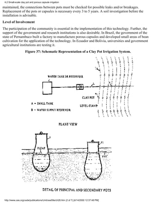 4.2 Small-scale clay pot and porous capsule irrigation

maintained, the connections between pots must be checked for possible leaks and/or breakages.
Replacement of the pots or capsules is necessary every 3 to 5 years. A soil investigation before the
installation is advisable.
Level of Involvement
The participation of the community is essential in the implementation of this technology. Further, the
support of the government and research institutions is also desirable. In Brazil, the government of the
state of Pernambuco built a factory to manufacture porous capsules and developed small areas of bean
cultivation for the application of the technology. In Ecuador and Bolivia, universities and government
agricultural institutions are testing it.
                     Figure 37: Schematic Representation of a Clay Pot Irrigation System.




 http://www.oas.org/usde/publications/Unit/oea59e/ch28.htm (2 of 7) [4/14/2000 12:37:48 PM]
 