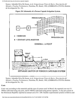 4.2 Small-scale clay pot and porous capsule irrigation

        Source: Aderaldo Silva De Souza, et al. Irrigación par Potes de Barro: Descripción del
        Método y Pruebas Preliminares, Petrolina, PE, Brasil, 1982, (EMBRAPA-CPATSA Boletín
        de Investigación No. 10).
                            Figure 38: Schematic of a Porous Capsule Irrigation System.




        Source: Aderaldo Silva De Souza, et al. Irrigación par Potes de Barro: Descripción del
        Método y Pruebas Preliminares, Petrolina, PE, Brasil, 1982, (EMBRAPA-CPATSA Boletín
        de Investigación No. 10).
Costs
Costs vary according to the materials and the type of system used. In Brazil, the reported cost was $ 1
300/ha cultivated using clay pots, and $1 800/ha cultivated using porous capsules. A clay pot system in
the Dominican Republic reported an annual cost of $ 1 280. Smaller experimental systems in Bolivia and

 http://www.oas.org/usde/publications/Unit/oea59e/ch28.htm (3 of 7) [4/14/2000 12:37:48 PM]
 