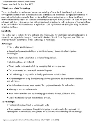 4.2 Small-scale clay pot and porous capsule irrigation

Panama were built for less than $100.
Effectiveness of the Technology
The technology has been shown to improve the stability of the soils. It has allowed agricultural
development in areas where climatic conditions and the quality of the soils have prevented the use of
conventional irrigation methods. Tests performed in Panama, using fruit trees, show significant
improvements in the size of the stem and the number of fruits per plant; a yield of six fruits per plant was
achieved with this system versus two with conventional irrigation. In Bolivia, the use of this technology
in the cultivation of potatoes resulted in a yield of 42 000 kg/ha versus 18 000 kg/ha using traditional
irrigation methods.
Suitability
This technology is suitable for arid and semi-arid regions, and for small-scale agricultural projects in
areas affected by periodic drought. Countries like Bolivia, Brazil, Peru, Argentina, and Chile can
definitely benefit from the use of this technology in rural areas.
Advantages
        • This is a low-cost technology.
        • Agricultural production is higher with this technology than with other irrigation
        technologies.
        • Agriculture can be undertaken at lower air temperatures.
        • Infiltration losses are reduced.
        • Weeds can be better controlled, by managing their access to water.
        • This system does not cause environmental impacts.
        • This technology is very useful in family gardens and in horticulture.
        • Water management using this technology allows agricultural development in arid lands
        and salty soils.
        • Vandalism is minimized since most of the equipment is under the soil surface.
        • It is easy to operate and maintain.
        • It can reduce fertilizer use, by allowing application to defined, cultivated areas.
        • Use of this technology can minimize soil erosion.
Disadvantages
        • The technology is difficult to use in rocky soils.
        • Broken pots or capsules can disrupt the irrigation operation and reduce productivity.
        «Some plants with extended root systems are difficult to cultivate using this technology.


 http://www.oas.org/usde/publications/Unit/oea59e/ch28.htm (4 of 7) [4/14/2000 12:37:48 PM]
 