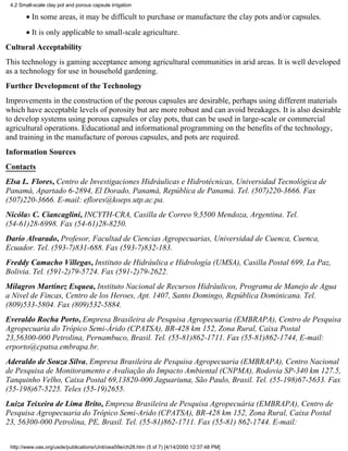 4.2 Small-scale clay pot and porous capsule irrigation

        • In some areas, it may be difficult to purchase or manufacture the clay pots and/or capsules.
        • It is only applicable to small-scale agriculture.
Cultural Acceptability
This technology is gaming acceptance among agricultural communities in arid areas. It is well developed
as a technology for use in household gardening.
Further Development of the Technology
Improvements in the construction of the porous capsules are desirable, perhaps using different materials
which have acceptable levels of porosity but are more robust and can avoid breakages. It is also desirable
to develop systems using porous capsules or clay pots, that can be used in large-scale or commercial
agricultural operations. Educational and informational programming on the benefits of the technology,
and training in the manufacture of porous capsules, and pots are required.
Information Sources
Contacts
Elsa L. Flores, Centro de Investigaciones Hidráulicas e Hidrotécnicas, Universidad Tecnológica de
Panamá, Apartado 6-2894, El Dorado, Panamá, República de Panamá. Tel. (507)220-3666. Fax
(507)220-3666. E-mail: eflores@koeps.utp.ac.pa.
Nicólas C. Ciancaglini, INCYTH-CRA, Casilla de Correo 9,5500 Mendoza, Argentina. Tel.
(54-61)28-6998. Fax (54-61)28-8250.
Darío Alvarado, Profesor, Facultad de Ciencias Agropecuarias, Universidad de Cuenca, Cuenca,
Ecuador. Tel. (593-7)831-688. Fax (593-7)832-183.
Freddy Camacho Villegas, Instituto de Hidráulica e Hidrología (UMSA), Casilla Postal 699, La Paz,
Bolivia. Tel. (591-2)79-5724. Fax (591-2)79-2622.
Milagros Martínez Esquea, Instituto Nacional de Recursos Hidráulicos, Programa de Manejo de Agua
a Nivel de Fincas, Centro de los Heroes, Apt. 1407, Santo Domingo, República Dominicana. Tel.
(809)533-5804. Fax (809)532-5884.
Everaldo Rocha Porto, Empresa Brasileira de Pesquisa Agropecuaria (EMBRAPA), Centro de Pesquisa
Agropecuaria do Trópico Semi-Árido (CPATSA), BR-428 km 152, Zona Rural, Caixa Postal
23,56300-000 Petrolina, Pernambuco, Brasil. Tel. (55-81)862-1711. Fax (55-81)862-1744, E-mail:
erporto@cpatsa.embrapa.br.
Aderaldo de Souza Silva, Empresa Brasileira de Pesquisa Agropecuaria (EMBRAPA), Centro Nacional
de Pesquisa de Monitoramento e Avaliação do Impacto Ambiental (CNPMA), Rodovia SP-340 km 127.5,
Tanquinho Velho, Caixa Postal 69,13820-000 Jaguariuna, São Paulo, Brasil. Tel. (55-198)67-5633. Fax
(55-198)67-5225. Telex (55-19)2655.
Luiza Teixeira de Lima Brito, Empresa Brasileira de Pesquisa Agropecuária (EMBRAPA), Centro de
Pesquisa Agropecuaria do Trópico Semi-Arido (CPATSA), BR-428 km 152, Zona Rural, Caixa Postal
23, 56300-000 Petrolina, PE, Brasil. Tel. (55-81)862-1711. Fax (55-81) 862-1744. E-mail:


 http://www.oas.org/usde/publications/Unit/oea59e/ch28.htm (5 of 7) [4/14/2000 12:37:48 PM]
 