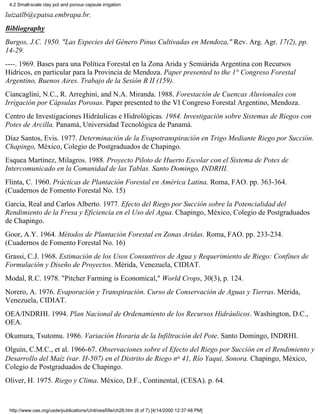 4.2 Small-scale clay pot and porous capsule irrigation

luizatlb@cpatsa.embrapa.br.
Bibliography
Burgos, J.C. 1950. "Las Especies del Género Pinus Cultivadas en Mendoza," Rev. Arg. Agr. 17(2), pp.
14-29.
----. 1969. Bases para una Política Forestal en la Zona Arida y Semiárida Argentina con Recursos
Hídricos, en particular para la Provincia de Mendoza. Paper presented to the 1° Congreso Forestal
Argentino, Buenos Aires. Trabajo de la Sesión B II (159).
Ciancaglíni, N.C., R. Arreghini, and N.A. Miranda. 1988. Forestación de Cuencas Aluvionales con
Irrigación por Cápsulas Porosas. Paper presented to the VI Congreso Forestal Argentino, Mendoza.
Centro de Investigaciones Hidráulicas e Hidrológicas. 1984. Investigación sobre Sistemas de Riegos con
Potes de Arcilla. Panamá, Universidad Tecnológica de Panamá.
Díaz Santos, Evis. 1977. Determinación de la Evapotranspiración en Trigo Mediante Riego por Succión.
Chapingo, México, Colegio de Postgraduados de Chapingo.
Esquea Martínez, Milagros. 1988. Proyecto Piloto de Huerto Escolar con el Sistema de Potes de
Intercomunicado en la Comunidad de las Tablas. Santo Domingo, INDRHI.
Flinta, C. 1960. Prácticas de Plantación Forestal en América Latina. Roma, FAO. pp. 363-364.
(Cuadernos de Fomento Forestal No. 15)
García, Real and Carlos Alberto. 1977. Efecto del Riego por Succión sobre la Potencialidad del
Rendimiento de la Fresa y Eficiencia en el Uso del Agua. Chapingo, México, Colegio de Postgraduados
de Chapingo.
Goor, A.Y. 1964. Métodos de Plantación Forestal en Zonas Aridas. Roma, FAO. pp. 233-234.
(Cuadernos de Fomento Forestal No. 16)
Grassi, C.J. 1968. Estimación de los Usos Consuntivos de Agua y Requerimiento de Riego: Confines de
Formulación y Diseño de Proyectos. Mérida, Venezuela, CIDIAT.
Modal, R.C. 1978. "Pitcher Farming is Economical," World Crops, 30(3), p. 124.
Norero, A. 1976. Evaporación y Transpiración. Curso de Conservación de Aguas y Tierras. Mérida,
Venezuela, CIDIAT.
OEA/INDRHI. 1994. Plan Nacional de Ordenamiento de los Recursos Hidráulicos. Washington, D.C.,
OEA.
Okumura, Tsutomu. 1986. Variación Horaria de la Infiltración del Pote. Santo Domingo, INDRHI.
Olguín, C.M.C., et al. 1966-67. Observaciones sobre el Efecto del Riego por Succión en el Rendimiento y
Desarrollo del Maíz (var. H-507) en el Distrito de Riego no 41, Río Yaqui, Sonora. Chapingo, México,
Colegio de Postgraduados de Chapingo.
Oliver, H. 1975. Riego y Clima. México, D.F., Continental, (CESA). p. 64.



 http://www.oas.org/usde/publications/Unit/oea59e/ch28.htm (6 of 7) [4/14/2000 12:37:48 PM]
 