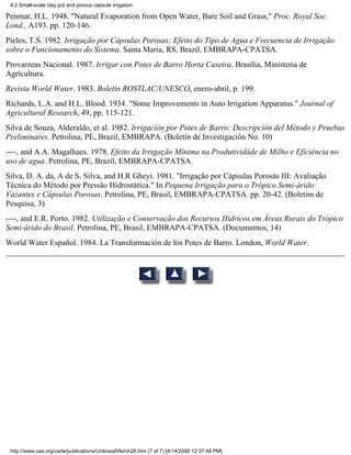 4.2 Small-scale clay pot and porous capsule irrigation

Penmar, H.L. 1948. "Natural Evaporation from Open Water, Bare Soil and Grass," Proc. Royal Soc.
Lond., A193. pp. 120-146.
Pieles, T.S. 1982. Irrigação por Cápsulas Porosas: Efeito do Tipo de Agua e Frecuencia de Irrigação
sobre o Funcionamento do Sistema. Santa Maria, RS, Brazil, EMBRAPA-CPATSA.
Provarzeas Nacional. 1987. Irrigar con Potes de Barro Horta Caseira. Brasília, Ministeria de
Agricultura.
Revista World Water. 1983. Boletín ROSTLAC/UNESCO, enero-abril, p. 199.
Richards, L.A. and H.L. Blood. 1934. "Some Improvements in Auto Irrigation Apparatus." Journal of
Agricultural Research, 49, pp. 115-121.
Silva de Souza, Alderaldo, et al. 1982. Irrigación por Potes de Barro: Descripción del Método y Pruebas
Preliminares. Petrolina, PE, Brazil, EMBRAPA. (Boletín de Investigación No. 10)
----, and A.A. Magalhaes. 1978. Efeito da Irrigação Mínima na Produtividáde de Milho e Eficiência no
uso de agua. Petrolina, PE, Brazil, EMBRAPA-CPATSA.
Silva, D. A. da, A de S. Silva, and H.R Gheyi. 1981. "Irrigação por Cápsulas Porosás III: Avaliação
Técnica do Método por Pressão Hidrostática." In Pequena Irrigação para o Trópico Semi-árido:
Vazantes e Cápsulas Porosas. Petrolina, PE, Brasil, EMBRAPA-CPATSA. pp. 20-42. (Boletim de
Pesquisa, 3)
----, and E.R. Porto. 1982. Utilização e Conservação dos Recursos Hidricos em Áreas Rurais do Trópico
Semi-árido do Brasil. Petrolina, PE, Brasil, EMBRAPA-CPATSA. (Documentos, 14)
World Water Español. 1984. La Transformación de los Potes de Barro. London, World Water.




 http://www.oas.org/usde/publications/Unit/oea59e/ch28.htm (7 of 7) [4/14/2000 12:37:48 PM]
 