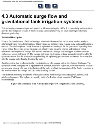4.3 Automatic surge flow and gravitational tank irrigation systems




4.3 Automatic surge flow and
gravitational tank irrigation systems
This technology was developed and applied in Mexico during the 1970s. It is essentially an intermittent
gravity-flow irrigation system. It has been used almost exclusively for small-scale agriculture and
domestic gardening.
Technical Description
Prior to the development of this technology, electronically controlled valves were used to produce
intermittent water flows for irrigation. These valves are expensive and require some technical training to
operate. The diabeto (from Greek diabetes or siphon) was developed for the purpose of replacing these
valves with a device that would be more cost-effective and easier to operate and maintain with a
minimum consumption of energy. The system consists of a storage tank equipped with one or more
siphons, as shown in Figure 39. The storage tank must be designed to keep a predetermined head in the
system to ensure that the water discharged during the siphoning process does not exceed the water flow
into the storage tank, thereby draining the tank.
Another system that produces similar results is the use of a storage tank with a bottom discharge. This
system as shown in Figure 40, is equipped with a floater, shown in Figure 41, which allows the cyclical
opening and closing of a gate at the bottom of the tank. In effect, the operation of the floater is similar to
the mechanism in the storage tank of a toilet flushing system.
The materials normally used in the construction of the water storage tanks are gravel, cement, and
reinforced concrete. The siphons are usually built of a flexible plastic material; PVC is not
recommended.
              Figure 39: Schematic of an Automatic Surge Flow Irrigation System (Diabeto).




 http://www.oas.org/usde/publications/Unit/oea59e/ch29.htm (1 of 6) [4/14/2000 12:37:52 PM]
 