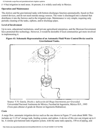 4.3 Automatic surge flow and gravitational tank irrigation systems

(< 4 ha) irrigation in rural areas. At present, it is widely used only in Mexico.
Operation and Maintenance
The diabeto and the gravitational tanks with bottom discharges function automatically, based on flow
control devices, and do not need outside energy sources. The water is discharged into a channel that
distributes it into the furrows and to the irrigated crops. Maintenance is very simple, requiring only
periodic cleaning of the tanks, siphons, and/or discharge pipes.
Level of Involvement
Up to now, educational institutions, small private agricultural enterprises, and the Mexican Government
have promoted this technology. However, it would be desirable if local communities got more involved
in implementing it.
     Figure 41: Schematic Representation of an Automatic Fluid Water Control Device used in
                                      Gravitational Tanks.




        Source: V.N. García, Diseño y Aplicación del Riego Intermitente por Gravedad.
        Universidad Nacional Autónoma de México, Facultad de Ingeniería, México D.F., 1995
        (Tesis para obtener el grado de Doctor en Ingeniería Hidráulica).
Costs
A surge flow, automatic irrigation device such as the one shown in Figure 37 costs about $600. This
includes an 11.25 m3 storage tank, feeding system, and siphon. A device of this size can irrigate up to 4
ha. A similar gravitational tank irrigation system, with the same tank capacity, 150 m of piping, and

 http://www.oas.org/usde/publications/Unit/oea59e/ch29.htm (3 of 6) [4/14/2000 12:37:52 PM]
 