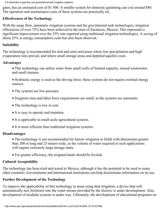 4.3 Automatic surge flow and gravitational tank irrigation systems

gates, has an estimated cost of $1 500. A smaller system for domestic gardening can cost around $80.
The operation and maintenance costs of these systems are practically nil.
Effectiveness of the Technology
With the surge flow, automatic irrigation systems and the gravitational tank technologies, irrigation
efficiencies of over 75% have been achieved in the state of Zacatecas, Mexico. This represents a
significant improvement over the 25% rate reported using traditional irrigation technologies. A saving of
about 25% in energy consumption costs has also been observed.
Suitability
The technology is recommended for arid and semi-arid areas where low precipitation and high
evaporation rates prevail, and where small storage areas and depleted aquifers exist.
Advantages
        • This technology can utilize water from small wells of limited capacity, reused wastewater,
        and small streams.
        • Hydraulic energy is used as the driving force; these systems do not require external energy
        sources.
        • The systems are low-pressure.
        • Irrigation time and labor force requirements are small, as the systems are automatic.
        • The technology is low in cost.
        • It is easy to operate and maintain.
        • It is applicable to small-scale agricultural systems.
        • It is more efficient than traditional irrigation systems.
Disadvantages
        • The technology is not recommended for furrow irrigation in fields with dimensions greater
        than 200 m long and 25 meters wide, as the volume of water required in such applications
        will require extremely large storage tanks.
        • For greater efficiency, the irrigated lands should be leveled.
Cultural Acceptability
The technology has been tried and tested in Mexico, although it has the potential to be used in many
other countries. Governments and international institutions can help disseminate information on its use.
Further Development of the Technology
To improve the applicability of this technology to areas using drip irrigation, a device that will
automatically mix fertilizers into the water stream provided by the diabeto is under development. Also,
development of modular systems is under way. Ultimately, the development of educational programs on


 http://www.oas.org/usde/publications/Unit/oea59e/ch29.htm (4 of 6) [4/14/2000 12:37:52 PM]
 