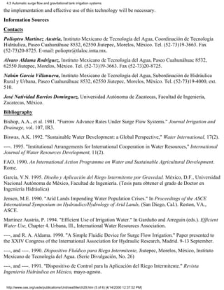 4.3 Automatic surge flow and gravitational tank irrigation systems

the implementation and effective use of this technology will be necessary.
Information Sources
Contacts
Polioptro Martínez Austria, Instituto Mexicano de Tecnología del Agua, Coordinación de Tecnología
Hidráulica, Paseo Cuahunáhuac 8532, 62550 Jiutepec, Morelos, México. Tel. (52-73)19-3663. Fax
(52-73)20-8725. E-mail: polioptr@tlaloc.imta.mx.
Alvaro Aldama Rodriguez, Instituto Mexicano de Tecnología del Agua, Paseo Cuahunáhuac 8532,
62550 Jiutepec, Morelos, México. Tel. (52-73)19-3663. Fax (52-73)20-8725.
Nahún García Villanueva, Instituto Mexicano de Tecnología del Agua, Subordinación de Hidráulica
Rural y Urbana, Paseo Cuahunáhuac 8532, 62550 Jiutepec, Morelos, México. Tel. (52-73)19-4000, ext.
510.
José Natividad Barrios Domínguez, Universidad Autónoma de Zacatecas, Facultad de Ingeniería,
Zacatecas, México.
Bibliography
Bishop, A.A., et al. 1981. "Furrow Advance Rates Under Surge Flow Systems." Journal Irrigation and
Drainage, vol. 107, IR3.
Biswas, A.K. 1992. "Sustainable Water Development: a Global Perspective," Water International, 17(2).
----. 1995. "Institutional Arrangements for International Cooperation in Water Resources," International
Journal of Water Resources Development, 11(2).
FAO. 1990. An International Action Programme on Water and Sustainable Agricultural Development.
Rome.
García, V.N. 1995. Diseño y Aplicación del Riego Intermitente por Gravedad. México, D.F., Universidad
Nacional Autónoma de México, Facultad de Ingeniería. (Tesis para obtener el grado de Doctor en
Ingeniería Hidráulica)
Jensen, M.E. 1990. "Arid Lands Impending Water Population Crises." In Proceedings of the ASCE
International Symposium on Hydraulics/Hydrology of Arid Lands, (San Diego, Cal.). Reston, VA.,
ASCE.
Martinez Austria, P. 1994. "Efficient Use of Irrigation Water." In Garduño and Arreguin (eds.). Efficient
Water Use, Chapter 4. Urbana, Ill., International Water Resources Association.
----, and R. A. Aldama. 1990. "A Simple Fluidic Device for Surge Flow Irrigation." Paper presented to
the XXIV Congress of the International Association for Hydraulic Research, Madrid. 9-13 September.
----, and ----. 1990. Dispositivo Fluídico para Riego Intermitente, Jiutepec, Morelos, México, Instituto
Mexicano de Tecnología del Agua. (Serie Divulgación, No. 26)
----, and ----. 1991. "Dispositivo de Control para la Aplicación del Riego Intermitente." Revista
Ingeniería Hidráulica en México, mayo-agosto.

 http://www.oas.org/usde/publications/Unit/oea59e/ch29.htm (5 of 6) [4/14/2000 12:37:52 PM]
 