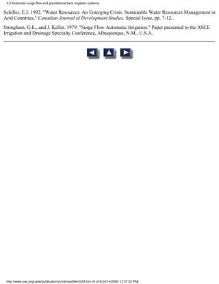 4.3 Automatic surge flow and gravitational tank irrigation systems

Schiller, E.J. 1992. "Water Resources: An Emerging Crisis. Sustainable Water Resources Management in
Arid Countries," Canadian Journal of Development Studies, Special Issue, pp. 7-12.
Stringham, G.E., and J. Keller. 1979. "Surge Flow Automatic Irrigation." Paper presented to the ASCE
Irrigation and Drainage Specialty Conference, Albuquerque, N.M., U.S.A.




 http://www.oas.org/usde/publications/Unit/oea59e/ch29.htm (6 of 6) [4/14/2000 12:37:52 PM]
 