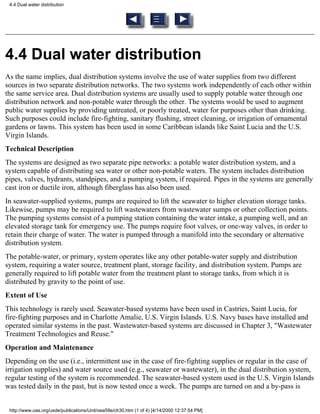 4.4 Dual water distribution




4.4 Dual water distribution
As the name implies, dual distribution systems involve the use of water supplies from two different
sources in two separate distribution networks. The two systems work independently of each other within
the same service area. Dual distribution systems are usually used to supply potable water through one
distribution network and non-potable water through the other. The systems would be used to augment
public water supplies by providing untreated, or poorly treated, water for purposes other than drinking.
Such purposes could include fire-fighting, sanitary flushing, street cleaning, or irrigation of ornamental
gardens or lawns. This system has been used in some Caribbean islands like Saint Lucia and the U.S.
Virgin Islands.
Technical Description
The systems are designed as two separate pipe networks: a potable water distribution system, and a
system capable of distributing sea water or other non-potable waters. The system includes distribution
pipes, valves, hydrants, standpipes, and a pumping system, if required. Pipes in the systems are generally
cast iron or ductile iron, although fiberglass has also been used.
In seawater-supplied systems, pumps are required to lift the seawater to higher elevation storage tanks.
Likewise, pumps may be required to lift wastewaters from wastewater sumps or other collection points.
The pumping systems consist of a pumping station containing the water intake, a pumping well, and an
elevated storage tank for emergency use. The pumps require foot valves, or one-way valves, in order to
retain their charge of water. The water is pumped through a manifold into the secondary or alternative
distribution system.
The potable-water, or primary, system operates like any other potable-water supply and distribution
system, requiring a water source, treatment plant, storage facility, and distribution system. Pumps are
generally required to lift potable water from the treatment plant to storage tanks, from which it is
distributed by gravity to the point of use.
Extent of Use
This technology is rarely used. Seawater-based systems have been used in Castries, Saint Lucia, for
fire-fighting purposes and in Charlotte Amalie, U.S. Virgin Islands. U.S. Navy bases have installed and
operated similar systems in the past. Wastewater-based systems are discussed in Chapter 3, "Wastewater
Treatment Technologies and Reuse."
Operation and Maintenance
Depending on the use (i.e., intermittent use in the case of fire-fighting supplies or regular in the case of
irrigation supplies) and water source used (e.g., seawater or wastewater), in the dual distribution system,
regular testing of the system is recommended. The seawater-based system used in the U.S. Virgin Islands
was tested daily in the past, but is now tested once a week. The pumps are turned on and a by-pass is


 http://www.oas.org/usde/publications/Unit/oea59e/ch30.htm (1 of 4) [4/14/2000 12:37:54 PM]
 
