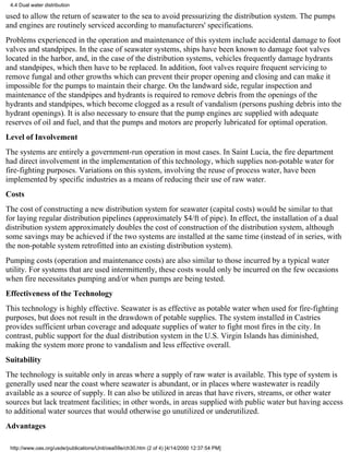 4.4 Dual water distribution

used to allow the return of seawater to the sea to avoid pressurizing the distribution system. The pumps
and engines are routinely serviced according to manufacturers' specifications.
Problems experienced in the operation and maintenance of this system include accidental damage to foot
valves and standpipes. In the case of seawater systems, ships have been known to damage foot valves
located in the harbor, and, in the case of the distribution systems, vehicles frequently damage hydrants
and standpipes, which then have to be replaced. In addition, foot valves require frequent servicing to
remove fungal and other growths which can prevent their proper opening and closing and can make it
impossible for the pumps to maintain their charge. On the landward side, regular inspection and
maintenance of the standpipes and hydrants is required to remove debris from the openings of the
hydrants and standpipes, which become clogged as a result of vandalism (persons pushing debris into the
hydrant openings). It is also necessary to ensure that the pump engines arc supplied with adequate
reserves of oil and fuel, and that the pumps and motors are properly lubricated for optimal operation.
Level of Involvement
The systems are entirely a government-run operation in most cases. In Saint Lucia, the fire department
had direct involvement in the implementation of this technology, which supplies non-potable water for
fire-fighting purposes. Variations on this system, involving the reuse of process water, have been
implemented by specific industries as a means of reducing their use of raw water.
Costs
The cost of constructing a new distribution system for seawater (capital costs) would be similar to that
for laying regular distribution pipelines (approximately $4/ft of pipe). In effect, the installation of a dual
distribution system approximately doubles the cost of construction of the distribution system, although
some savings may be achieved if the two systems are installed at the same time (instead of in series, with
the non-potable system retrofitted into an existing distribution system).
Pumping costs (operation and maintenance costs) are also similar to those incurred by a typical water
utility. For systems that are used intermittently, these costs would only be incurred on the few occasions
when fire necessitates pumping and/or when pumps are being tested.
Effectiveness of the Technology
This technology is highly effective. Seawater is as effective as potable water when used for fire-fighting
purposes, but does not result in the drawdown of potable supplies. The system installed in Castries
provides sufficient urban coverage and adequate supplies of water to fight most fires in the city. In
contrast, public support for the dual distribution system in the U.S. Virgin Islands has diminished,
making the system more prone to vandalism and less effective overall.
Suitability
The technology is suitable only in areas where a supply of raw water is available. This type of system is
generally used near the coast where seawater is abundant, or in places where wastewater is readily
available as a source of supply. It can also be utilized in areas that have rivers, streams, or other water
sources but lack treatment facilities; in other words, in areas supplied with public water but having access
to additional water sources that would otherwise go unutilized or underutilized.
Advantages

 http://www.oas.org/usde/publications/Unit/oea59e/ch30.htm (2 of 4) [4/14/2000 12:37:54 PM]
 