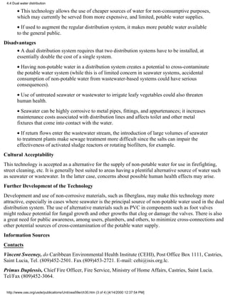 4.4 Dual water distribution

        • This technology allows the use of cheaper sources of water for non-consumptive purposes,
        which may currently be served from more expensive, and limited, potable water supplies.
        • If used to augment the regular distribution system, it makes more potable water available
        to the general public.
Disadvantages
        • A dual distribution system requires that two distribution systems have to be installed, at
        essentially double the cost of a single system.
        • Having non-potable water in a distribution system creates a potential to cross-contaminate
        the potable water system (while this is of limited concern in seawater systems, accidental
        consumption of non-potable water from wastewater-based systems could have serious
        consequences).
        • Use of untreated seawater or wastewater to irrigate leafy vegetables could also threaten
        human health.
        • Seawater can be highly corrosive to metal pipes, fittings, and appurtenances; it increases
        maintenance costs associated with distribution lines and affects toilet and other metal
        fixtures that come into contact with the water.
        • If return flows enter the wastewater stream, the introduction of large volumes of seawater
        to treatment plants make sewage treatment more difficult since the salts can impair the
        effectiveness of activated sludge reactors or rotating biofilters, for example.
Cultural Acceptability
This technology is accepted as a alternative for the supply of non-potable water for use in firefighting,
street cleaning, etc. It is generally best suited to areas having a plentiful alternative source of water such
as seawater or wastewater. In the latter case, concerns about possible human health effects may arise.
Further Development of the Technology
Development and use of non-corrosive materials, such as fiberglass, may make this technology more
attractive, especially in cases where seawater is the principal source of non-potable water used in the dual
distribution system. The use of alternative materials such as PVC in components such as foot valves
might reduce potential for fungal growth and other growths that clog or damage the valves. There is also
a great need for public awareness, among users, plumbers, and others, to minimize cross-connections and
other potential sources of cross-contamination of the potable water supply.
Information Sources
Contacts
Vincent Sweeney, do Caribbean Environmental Health Institute (CEHI), Post Office Box 1111, Castries,
Saint Lucia, Tel. (809)452-2501. Fax (809)453-2721. E-mail: cehi@isis.org.lc.
Primus Duplessis, Chief Fire Officer, Fire Service, Ministry of Home Affairs, Castries, Saint Lucia.
Tel/Fax (809)452-3064.


 http://www.oas.org/usde/publications/Unit/oea59e/ch30.htm (3 of 4) [4/14/2000 12:37:54 PM]
 