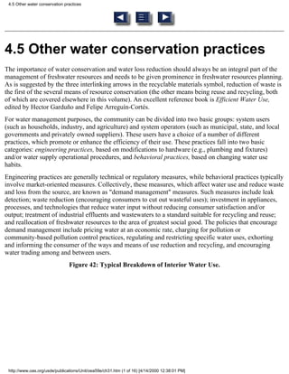 4.5 Other water conservation practices




4.5 Other water conservation practices
The importance of water conservation and water loss reduction should always be an integral part of the
management of freshwater resources and needs to be given prominence in freshwater resources planning.
As is suggested by the three interlinking arrows in the recyclable materials symbol, reduction of waste is
the first of the several means of resource conservation (the other means being reuse and recycling, both
of which are covered elsewhere in this volume). An excellent reference book is Efficient Water Use,
edited by Hector Garduño and Felipe Arreguín-Cortés.
For water management purposes, the community can be divided into two basic groups: system users
(such as households, industry, and agriculture) and system operators (such as municipal, state, and local
governments and privately owned suppliers). These users have a choice of a number of different
practices, which promote or enhance the efficiency of their use. These practices fall into two basic
categories: engineering practices, based on modifications to hardware (e.g., plumbing and fixtures)
and/or water supply operational procedures, and behavioral practices, based on changing water use
habits.
Engineering practices are generally technical or regulatory measures, while behavioral practices typically
involve market-oriented measures. Collectively, these measures, which affect water use and reduce waste
and loss from the source, are known as "demand management" measures. Such measures include leak
detection; waste reduction (encouraging consumers to cut out wasteful uses); investment in appliances,
processes, and technologies that reduce water input without reducing consumer satisfaction and/or
output; treatment of industrial effluents and wastewaters to a standard suitable for recycling and reuse;
and reallocation of freshwater resources to the area of greatest social good. The policies that encourage
demand management include pricing water at an economic rate, charging for pollution or
community-based pollution control practices, regulating and restricting specific water uses, exhorting
and informing the consumer of the ways and means of use reduction and recycling, and encouraging
water trading among and between users.
                                Figure 42: Typical Breakdown of Interior Water Use.




 http://www.oas.org/usde/publications/Unit/oea59e/ch31.htm (1 of 16) [4/14/2000 12:38:01 PM]
 