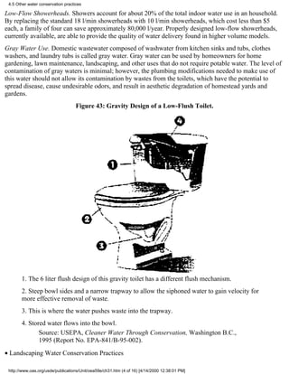 4.5 Other water conservation practices

Low-Flow Showerheads. Showers account for about 20% of the total indoor water use in an household.
By replacing the standard 18 l/min showerheads with 10 l/min showerheads, which cost less than $5
each, a family of four can save approximately 80,000 l/year. Properly designed low-flow showerheads,
currently available, are able to provide the quality of water delivery found in higher volume models.
Gray Water Use. Domestic wastewater composed of washwater from kitchen sinks and tubs, clothes
washers, and laundry tubs is called gray water. Gray water can be used by homeowners for home
gardening, lawn maintenance, landscaping, and other uses that do not require potable water. The level of
contamination of gray waters is minimal; however, the plumbing modifications needed to make use of
this water should not allow its contamination by wastes from the toilets, which have the potential to
spread disease, cause undesirable odors, and result in aesthetic degradation of homestead yards and
gardens.
                                    Figure 43: Gravity Design of a Low-Flush Toilet.




       1. The 6 liter flush design of this gravity toilet has a different flush mechanism.
       2. Steep bowl sides and a narrow trapway to allow the siphoned water to gain velocity for
       more effective removal of waste.
       3. This is where the water pushes waste into the trapway.
       4. Stored water flows into the bowl.
              Source: USEPA, Cleaner Water Through Conservation, Washington B.C.,
              1995 (Report No. EPA-841/B-95-002).
• Landscaping Water Conservation Practices

 http://www.oas.org/usde/publications/Unit/oea59e/ch31.htm (4 of 16) [4/14/2000 12:38:01 PM]
 