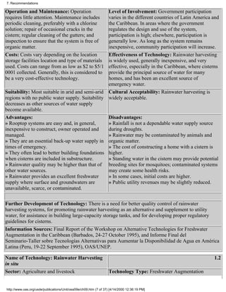 7. Recommendations

Operation and Maintenance: Operation             Level of Involvement: Government participation
requires little attention. Maintenance includes  varies in the different countries of Latin America and
periodic cleaning, preferably with a chlorine    the Caribbean. In areas where the government
solution; repair of occasional cracks in the     regulates the design and use of the system,
cistern; regular cleaning of the gutters; and    participation is high; elsewhere, participation is
inspection to ensure that the system is free of  generally low. As long as the system remains
organic matter.                                  inexpensive, community participation will increase.
Costs: Costs vary depending on the location      Effectiveness of Technology: Rainwater harvesting
storage facilities location and type of materialsis widely used, generally inexpensive, and very
used. Costs can range from as low as $2 to $5/1  effective, especially in the Caribbean, where cisterns
0001 collected. Generally, this is considered to provide the principal source of water for many
be a very cost-effective technology.             homes, and has been an excellent source of
                                                 emergency water.
Suitability: Most suitable in arid and semi-arid Cultural Acceptability: Rainwater harvesting is
regions with no public water supply. Suitability widely acceptable.
decreases as other sources of water supply
become available.
Advantages:                                      Disadvantages:
» Rooptop systems are easy and, in general,      » Rainfall is not a dependable water supply source
inexpensive to construct, owner operated and     during droughts.
managed.                                         » Rainwater may be contaminated by animals and
» They are an essential back-up water supply in organic matter.
times of emergency.                              » The cost of constructing a home with a cistern is
» They often lead to better building foundations higher.
when cisterns are included in substructure.      » Standing water in the cistern may provide potential
» Rainwater quality may be higher than that of breeding sites for mosquitoes; contaminated systems
other water sources.                             may create some health risks.
» Rainwater provides an excellent freshwater     » In some cases, initial costs are higher.
supply where surface and groundwaters are        » Public utility revenues may be slightly reduced.
unavailable, scarce, or contaminated.

Further Development of Technology: There is a need for better quality control of rainwater
harvesting systems, for promoting rainwater harvesting as an alternative and supplement to utility
water, for assistance in building large-capacity storage tanks, and for developing proper regulatory
guidelines for cisterns.
Information Sources: Final Report of the Workshop on Alternative Technologies for Freshwater
Augmentation in the Caribbean (Barbados, 24-27 October 1995), and Informe Final del
Seminario-Taller sobre Tecnologías Alternativas para Aumentar la Disponibilidad de Agua en América
Latina (Peru, 19-22 September 1995), OAS/UNEP.

Name of Technology: Rainwater Harvesting                                                                      1.2
in situ
Sector: Agriculture and livestock                                  Technology Type: Freshwater Augmentation


http://www.oas.org/usde/publications/Unit/oea59e/ch09.htm (7 of 37) [4/14/2000 12:36:19 PM]
 