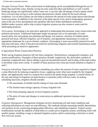 4.5 Other water conservation practices


Drought-Tolerant Plants. Water conservation in landscaping can be accomplished through the use of
plants that need little water, thereby saving not only water but labor and fertilizer as well. Careful
landscape design can significantly reduce water use; it can also take advantage of native plants which
have evolved water-saving or water-tolerant characteristics ideally suited for the local climatic
conditions. Use of native plants can also help to minimize the spread of exotic plant species that disrupt
local ecosystems. In addition to the selection of the plant species to be used in landscaping, practices
such as the use of low precipitation rate sprinklers that have better distribution uniformity,
bubbler/soaker systems, and/or drip or point irrigation systems can also conserve water used for
landscaping purposes.
Xeriscaping. Xeriscaping is an innovative approach to landscaping that promotes water conservation and
pollution prevention. Traditional landscapes might incorporate one or two principles of water
conservation, but xeriscaping uses planning and design, soil analysis, selection of suitable plants,
practical turf areas, efficient irrigation, use of mulches, and appropriate maintenance to create an
appropriate landscape for a given climatic condition. Xeriscaping is most successfully practiced in arid
and semi-arid areas, where it has proved useful for minimizing irrigation and external maintenance needs
while presenting an attractive appearance.
• Agricultural Water Conservation Practices
Water saving irrigation practices fall into three categories: field practices, management strategies, and
system modifications. Examples of these practices include, respectively, the chisel plow aeration of
extremely compacted soils, furrow diking to prevent uncontrolled runoff, and leveling of the land surface
to distribute water more evenly. A number of these practices have been previously detailed in chapters 2
and 3.
Irrigation Scheduling. Improved irrigation scheduling can reduce the amount of water required to irrigate
a crop effectively by reducing evaporative losses, supplying water when most needed by the irrigated
plants, and applying the water in a manner best suited to the plants being irrigated. A careful choice of
the rate and timing of irrigation can help farmers to maintain yields with less water. In making
scheduling decisions, irrigators should consider:
       • The uncertainty of rainfall and the timing of crop water demands.
       • The limited water storage capacity of many irrigated soils.
       • The finite pumping capacity of most irrigation systems.
       • The price of water and changes in water prices as additional operators increase water
       demand.
Irrigation Management. Management strategies involve monitoring soil and water conditions and
collecting information on water use and efficiency. The methods include measuring rainfall, determining
soil moisture levels, monitoring pumping plant efficiency, and scheduling irrigation. Typical system
modifications include the addition of drop tubes to a center pivot irrigation system, retrofitting wells with
smaller pumps, installing a surge or demand irrigation system, and/or constructing a tailwater or return
flow recovery system.



 http://www.oas.org/usde/publications/Unit/oea59e/ch31.htm (5 of 16) [4/14/2000 12:38:01 PM]
 