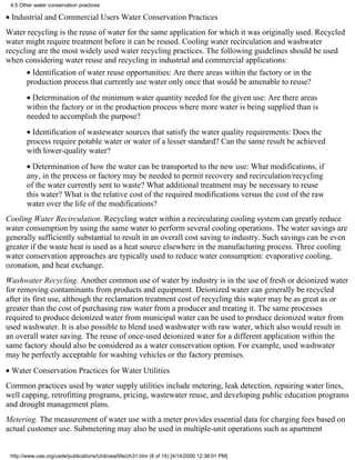4.5 Other water conservation practices

• Industrial and Commercial Users Water Conservation Practices
Water recycling is the reuse of water for the same application for which it was originally used. Recycled
water might require treatment before it can be reused. Cooling water recirculation and washwater
recycling are the most widely used water recycling practices. The following guidelines should be used
when considering water reuse and recycling in industrial and commercial applications:
       • Identification of water reuse opportunities: Are there areas within the factory or in the
       production process that currently use water only once that would be amenable to reuse?
       • Determination of the minimum water quantity needed for the given use: Are there areas
       within the factory or in the production process where more water is being supplied than is
       needed to accomplish the purpose?
       • Identification of wastewater sources that satisfy the water quality requirements: Does the
       process require potable water or water of a lesser standard? Can the same result be achieved
       with lower-quality water?
       • Determination of how the water can be transported to the new use: What modifications, if
       any, in the process or factory may be needed to permit recovery and recirculation/recycling
       of the water currently sent to waste? What additional treatment may be necessary to reuse
       this water? What is the relative cost of the required modifications versus the cost of the raw
       water over the life of the modifications?
Cooling Water Recirculation. Recycling water within a recirculating cooling system can greatly reduce
water consumption by using the same water to perform several cooling operations. The water savings are
generally sufficiently substantial to result in an overall cost saving to industry. Such savings can be even
greater if the waste heat is used as a heat source elsewhere in the manufacturing process. Three cooling
water conservation approaches are typically used to reduce water consumption: evaporative cooling,
ozonation, and heat exchange.
Washwater Recycling. Another common use of water by industry is in the use of fresh or deionized water
for removing contaminants from products and equipment. Deionized water can generally be recycled
after its first use, although the reclamation treatment cost of recycling this water may be as great as or
greater than the cost of purchasing raw water from a producer and treating it. The same processes
required to produce deionized water from municipal water can be used to produce deionized water from
used washwater. It is also possible to blend used washwater with raw water, which also would result in
an overall water saving. The reuse of once-used deionized water for a different application within the
same factory should also be considered as a water conservation option. For example, used washwater
may be perfectly acceptable for washing vehicles or the factory premises.
• Water Conservation Practices for Water Utilities
Common practices used by water supply utilities include metering, leak detection, repairing water lines,
well capping, retrofitting programs, pricing, wastewater reuse, and developing public education programs
and drought management plans.
Metering. The measurement of water use with a meter provides essential data for charging fees based on
actual customer use. Submetering may also be used in multiple-unit operations such as apartment


 http://www.oas.org/usde/publications/Unit/oea59e/ch31.htm (6 of 16) [4/14/2000 12:38:01 PM]
 