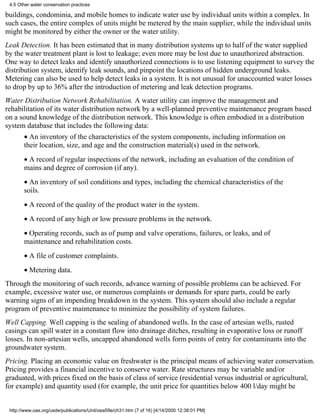 4.5 Other water conservation practices

buildings, condominia, and mobile homes to indicate water use by individual units within a complex. In
such cases, the entire complex of units might be metered by the main supplier, while the individual units
might be monitored by either the owner or the water utility.
Leak Detection. It has been estimated that in many distribution systems up to half of the water supplied
by the water treatment plant is lost to leakage; even more may be lost due to unauthorized abstraction.
One way to detect leaks and identify unauthorized connections is to use listening equipment to survey the
distribution system, identify leak sounds, and pinpoint the locations of hidden underground leaks.
Metering can also be used to help detect leaks in a system. It is not unusual for unaccounted water losses
to drop by up to 36% after the introduction of metering and leak detection programs.
Water Distribution Network Rehabilitation. A water utility can improve the management and
rehabilitation of its water distribution network by a well-planned preventive maintenance program based
on a sound knowledge of the distribution network. This knowledge is often embodied in a distribution
system database that includes the following data:
       • An inventory of the characteristics of the system components, including information on
       their location, size, and age and the construction material(s) used in the network.
       • A record of regular inspections of the network, including an evaluation of the condition of
       mains and degree of corrosion (if any).
       • An inventory of soil conditions and types, including the chemical characteristics of the
       soils.
       • A record of the quality of the product water in the system.
       • A record of any high or low pressure problems in the network.
       • Operating records, such as of pump and valve operations, failures, or leaks, and of
       maintenance and rehabilitation costs.
       • A file of customer complaints.
       • Metering data.
Through the monitoring of such records, advance warning of possible problems can be achieved. For
example, excessive water use, or numerous complaints or demands for spare parts, could be early
warning signs of an impending breakdown in the system. This system should also include a regular
program of preventive maintenance to minimize the possibility of system failures.
Well Capping. Well capping is the sealing of abandoned wells. In the case of artesian wells, rusted
casings can spill water in a constant flow into drainage ditches, resulting in evaporative loss or runoff
losses. In non-artesian wells, uncapped abandoned wells form points of entry for contaminants into the
groundwater system.
Pricing. Placing an economic value on freshwater is the principal means of achieving water conservation.
Pricing provides a financial incentive to conserve water. Rate structures may be variable and/or
graduated, with prices fixed on the basis of class of service (residential versus industrial or agricultural,
for example) and quantity used (for example, the unit price for quantities below 400 l/day might be


 http://www.oas.org/usde/publications/Unit/oea59e/ch31.htm (7 of 16) [4/14/2000 12:38:01 PM]
 