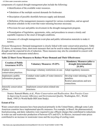 4.5 Other water conservation practices

components of a typical drought management plan include the following:
       • Identification of the available water resources.
       • Tabulation of the multiple sectoral demands for freshwater.
       • Description of possible shortfalls between supply and demand.
       • Definition of the management measures required for various eventualities, and an agreed
       allocation schedule in the event that water rationing becomes necessary.
       • Provision for user and public involvement in the drought management program.
       • Promulgation of legislation, agreements, rules, and procedures to ensure a timely and
       equitable response to the onset of drought conditions.
       • Issuance of a drought management event plan and public information materials to make it
       known.
Demand Management. Demand management is closely linked with water conservation practices. Table
22 shows, in summary form, short-term measures that can be used to reduce demand during periods of
drought and the expected levels of reduction. These measures may also be considered in concert with
other conservation measures noted above.
Table 22 Short-Term Measures to Reduce Water Demand and Their Effectiveness
                                                                               Mandatory Measures (after a
    Creation of Public
                                         Voluntary Measures: 15-25%              drought determination):
    Awareness: 0-15%
                                                                                          25-39%
Explain water                        Encourage voluntary restrictions on use. Adopt regulatory measures.
conservation practices.
Implement a public                   Conduct water audits of water-intensive                   Develop water rationing, with
information program.                 customers.                                                penalties.
                                                                                               Restrict annexations and new
                                                                                               connections.
Intensify conservation               Implement conservation-related rate
efforts.                             structures.
       Source: Ramesh Bhatia, et al., Water Conservation and Reallocation: Best Practice Cases
       In Improving Economic Efficiency and Environmental Quality, Washington, D.C., World
       Bank, 1995 (A World Bank-ODI Joint Study).
Extent of Use
Water conservation measures have been practiced primarily in the United States, although some Latin
American countries have implemented specific measures. For example, in Brazil, the pharmaceutical,
food processing, and dairy industries were required to pay effluent charges that contributed to reductions
in water use and wastewater production of between 42% and 62%. In Mexico, increased water prices
contributed to an increase in wastewater reuse and the recycling of cooling water.


 http://www.oas.org/usde/publications/Unit/oea59e/ch31.htm (9 of 16) [4/14/2000 12:38:01 PM]
 