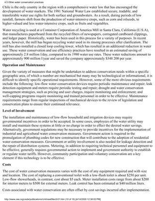 4.5 Other water conservation practices

Chile is the only country in the region with a comprehensive water law that has encouraged the
development of water markets. The 1981 National Water Law established secure, tradable, and
transferable water use rights for both surface and groundwaters. As a result, during periods of low
rainfall, farmers shift from the production of water-intensive crops, such as corn and oilseeds, to
higher-valued and less water-intensive crops, such as fruits and vegetables.
Water recycling is used at a Container Corporation of America Mill in Santa Clara, California (U.S.A),
that manufactures paperboard from the recycled fibers of newspapers, corrugated cardboard clippings,
and ledger paper. Historically, water has been used in this process for a variety of purposes. In recent
years, however, the mill has begun recycling water used in its rinsing processes after clarification. The
mill has also installed a closed loop cooling tower, which has resulted in an additional reduction in water
use. These water conservation and use efficiency practices have resulted in an estimated saving of
approximately 2.8 million l/day, compared to its 1980 water use rates. These water reductions amount to
approximately 900 million l/year and saved the company approximately $348 200 per year.
Operation and Maintenance
Given the variety of measures that might be undertaken to address conservation needs within a specific
geographic area, of which a number are mechanical but many may be technological or informational, it is
difficult to identify specific operational requirements. However, some of the more obvious requirements
include the following: low-flow water conservation devices require periodic maintenance and repair; leak
detection equipment and meters require periodic testing and repair; drought and water conservation
management strategies, such as pricing and user charges, require monitoring and enforcement; and
well-capping programs require monitoring and trained personnel in order to be effective. Maintenance
requirements range from regular inspections of mechanical devices to the review of legislation and
conservation plans to ensure their continued relevance.
Level of Involvement
The installation and maintenance of low-flow household and irrigation devices may require
governmental incentives in order to be accepted. In some cases, employees of the water utility may
install and maintain these systems at little or no charge in order to effect the desired water savings.
Alternatively, government regulations may be necessary to provide incentives for the implementation of
industrial and agricultural water conservation measures. Government action is required in the
promulgation of plumbing codes for new construction that will contribute to the adoption of residential
water conservation measures. Government or utility involvement is also needed for leakage detection and
the repair of distribution systems. Metering, in addition to requiring technical personnel and equipment to
be effective, generally requires governmental action to implement and government authority to establish
or regulate water tariffs. However, community participation and voluntary conservation are a key
element if this technology is to be effective.
Costs
The cost of water conservation measures varies with the cost of any equipment required and with size
and location. The cost of replacing a conventional toilet with a low-flush toilet is about $250 per unit.
Low-flow showerheads, in contrast, cost about $5 each. Meter installation costs range from about $200
for interior meters to $500 for external meters. Leak control has been estimated at $40/million liters.
Costs associated with water conservation are often offset by cost savings incurred after implementation.

 http://www.oas.org/usde/publications/Unit/oea59e/ch31.htm (10 of 16) [4/14/2000 12:38:02 PM]
 