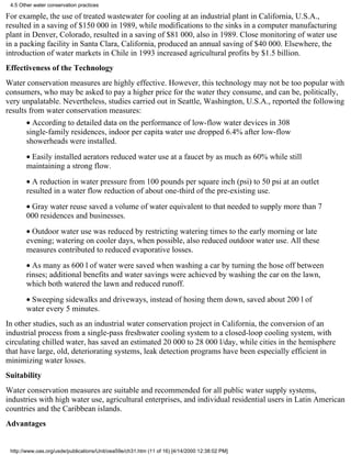 4.5 Other water conservation practices

For example, the use of treated wastewater for cooling at an industrial plant in California, U.S.A.,
resulted in a saving of $150 000 in 1989, while modifications to the sinks in a computer manufacturing
plant in Denver, Colorado, resulted in a saving of $81 000, also in 1989. Close monitoring of water use
in a packing facility in Santa Clara, California, produced an annual saving of $40 000. Elsewhere, the
introduction of water markets in Chile in 1993 increased agricultural profits by $1.5 billion.
Effectiveness of the Technology
Water conservation measures are highly effective. However, this technology may not be too popular with
consumers, who may be asked to pay a higher price for the water they consume, and can be, politically,
very unpalatable. Nevertheless, studies carried out in Seattle, Washington, U.S.A., reported the following
results from water conservation measures:
       • According to detailed data on the performance of low-flow water devices in 308
       single-family residences, indoor per capita water use dropped 6.4% after low-flow
       showerheads were installed.
       • Easily installed aerators reduced water use at a faucet by as much as 60% while still
       maintaining a strong flow.
       • A reduction in water pressure from 100 pounds per square inch (psi) to 50 psi at an outlet
       resulted in a water flow reduction of about one-third of the pre-existing use.
       • Gray water reuse saved a volume of water equivalent to that needed to supply more than 7
       000 residences and businesses.
       • Outdoor water use was reduced by restricting watering times to the early morning or late
       evening; watering on cooler days, when possible, also reduced outdoor water use. All these
       measures contributed to reduced evaporative losses.
       • As many as 600 l of water were saved when washing a car by turning the hose off between
       rinses; additional benefits and water savings were achieved by washing the car on the lawn,
       which both watered the lawn and reduced runoff.
       • Sweeping sidewalks and driveways, instead of hosing them down, saved about 200 l of
       water every 5 minutes.
In other studies, such as an industrial water conservation project in California, the conversion of an
industrial process from a single-pass freshwater cooling system to a closed-loop cooling system, with
circulating chilled water, has saved an estimated 20 000 to 28 000 l/day, while cities in the hemisphere
that have large, old, deteriorating systems, leak detection programs have been especially efficient in
minimizing water losses.
Suitability
Water conservation measures are suitable and recommended for all public water supply systems,
industries with high water use, agricultural enterprises, and individual residential users in Latin American
countries and the Caribbean islands.
Advantages


 http://www.oas.org/usde/publications/Unit/oea59e/ch31.htm (11 of 16) [4/14/2000 12:38:02 PM]
 