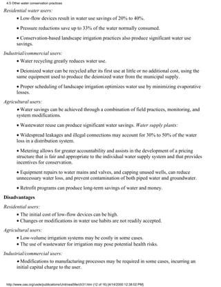 4.5 Other water conservation practices

Residential water users:
       • Low-flow devices result in water use savings of 20% to 40%.
       • Pressure reductions save up to 33% of the water normally consumed.
       • Conservation-based landscape irrigation practices also produce significant water use
       savings.
Industrial/commercial users:
       • Water recycling greatly reduces water use.
       • Deionized water can be recycled after its first use at little or no additional cost, using the
       same equipment used to produce the deionized water from the municipal supply.
       • Proper scheduling of landscape irrigation optimizes water use by minimizing evaporative
       losses.
Agricultural users:
       • Water savings can be achieved through a combination of field practices, monitoring, and
       system modifications.
       • Wastewater reuse can produce significant water savings. Water supply plants:
       • Widespread leakages and illegal connections may account for 30% to 50% of the water
       loss in a distribution system.
       • Metering allows for greater accountability and assists in the development of a pricing
       structure that is fair and appropriate to the individual water supply system and that provides
       incentives for conservation.
       • Equipment repairs to water mains and valves, and capping unused wells, can reduce
       unnecessary water loss, and prevent contamination of both piped water and groundwater.
       • Retrofit programs can produce long-term savings of water and money.
Disadvantages
Residential users:
       • The initial cost of low-flow devices can be high.
       • Changes or modifications in water use habits are not readily accepted.
Agricultural users:
       • Low-volume irrigation systems may be costly in some cases.
       • The use of wastewater for irrigation may pose potential health risks.
Industrial/commercial users:
       • Modifications to manufacturing processes may be required in some cases, incurring an
       initial capital charge to the user.


 http://www.oas.org/usde/publications/Unit/oea59e/ch31.htm (12 of 16) [4/14/2000 12:38:02 PM]
 