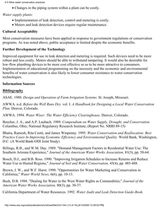 4.5 Other water conservation practices

       • Changes in the piping system within a plant can be costly.
Water supply plants:
       • Implementation of leak detection, control and metering is costly.
       • Meters and leak detection devices require regular maintenance.
Cultural Acceptability
Most conservation measures have been applied in response to government regulations or conservation
programs. As was noted above, public acceptance is limited despite the economic benefits.
Further Development of the Technology
Improved equipment for use in leak detection and metering is required. Such devices need to be more
robust and less costly. Meters should be able to withstand tampering. It would also be desirable for
low-flow plumbing devices to be more cost effective so as to be more attractive to consumers.
Implementation of educational programming on the necessity and the economic and environmental
benefits of water conservation is also likely to lower consumer resistance to water conservation
technologies.
Information Sources
Bibliography
ASAE. 1980. Design and Operation of Farm Irrigation Systems. St. Joseph, Missouri.
AWWA. n.d. Before the Well Runs Dry. vol. I. A Handbook for Designing a Local Water Conservation
Plan. Denver, Colorado.
AWWA. 1994. Water Wiser: The Water Efficiency Clearinghouse. Denver, Colorado.
Beecher, J. A., and A.P. Laubach. 1989. Compendium on Water Supply, Drought, and Conservation.
Columbus, Ohio, National Regulatory Research Institute, (Report No. NRRI 89-15)
Bhatia, Ramesh, Rita Cestti, and James Winpenny. 1995. Water Conservation and Reallocation: Best
Practice Cases In Improving Economic Efficiency and Environmental Quality. World Bank, Washington,
D.C. (A World Bank-ODI Joint Study)
Billings, R.B., and W.M. Day. 1989. "Demand Management Factors in Residential Water Use: The
Southern Arizona Experience," Journal of the American Water Works Association, 81(3), pp. 58-64.
Bosch, D.J., and B.B. Ross. 1990. "Improving Irrigation Schedules to Increase Returns and Reduce
Water Use in Humid Regions," Journal of Soil and Water Conservation, 45(4), pp. 485-488.
Brown, J. W., and W.F. Hurst. 1990. "Opportunities for Water Marketing and Conservation in
California," Water World News, 6(6), pp. 10-13.
Bush, D.B. 1988. "Dealing for Water in the West Water Rights as Commodities," Journal of the
American Water Works Association, 80(3), pp. 30-37.
California Department of Water Resources. 1992. Water Audit and Leak Detection Guide-Book.


 http://www.oas.org/usde/publications/Unit/oea59e/ch31.htm (13 of 16) [4/14/2000 12:38:02 PM]
 