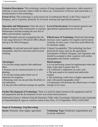 7. Recommendations



Technical Description: This technology consists of using topographic depressions, either natural or
artificial, to store rainwater where it falls for future use. Construction of furrows and raised beds is a
normal practice in this technology.
Extent of Use: This technology is used extensively in northeastern Brazil, in the Chaco region of
Paraguay, and in Argentina, primarily for livestock watering and argricultural purposes.

Operation and Maintenance: Once the area is                        Level of Involvement: Government agencies and
properly prepared, little maintenance is required.                 agricultural organizations are involved.
Maintenance includes keeping the area free of
debris and unwanted vegetation.
Costs: Principal costs are in preparing the site.    Effectiveness of Technology: Rainwater harvesting
Costs range between $ 180 and $2 000 in Brazil;      increases water supplies for irrigation and livestock
and up to $4 500 in Paraguay.                        watering. In some cases, it has been used effectively
                                                     for domestic supply.
Suitability: In arid and semi-arid regions of low Cultural Acceptability: This technology has been
topographic relief for cultivation and livestock practiced for many years by the agricultural
watering.                                            communities of Brazil, Paraguay, and Argentina, and
                                                     should be accepted in other countries with similar
                                                     topographic and climatic conditions.
Advantages:                                          Disadvantages:
» In situ harvesting requires little additional      » In situ harvesting cannot be implemented where the
labor.                                               slope of the land is greater than 5%.
» Systems can be constructed prior to or after       » It is difficult to implement on rocky soils.
planting.                                            » The area needs to be cleared and earthworks
» In situ harvesting makes better use of             created.
rainwater for irrigation.                            » The technology works best in highly impermeable
» Retaining water on-site provides flexibility in soils with natural topographic relief.
soil utilization.                                    » Evaporation will decrease the effectiveness of water
» It also provides artificial recharge for aquifers. storage in low areas.

Further Development of Technology: There is a need for improvements in the equipment used for
soil preparation and the development of new soil conservation practices.
Information Sources: Informe Final del Seminario-Taller sobre Tecnologías Alternativas para Aumentar
la Disponibilidad de Agua en América Latina (Lima, Peru, 19-22 September 1995), OAS/UNEP.


Name of Technology: Fog Harvesting                                                                                 1.3
Sector: Domestic water supply; agriculture                         Technology Type: Freshwater Augmentation and
                                                                   livestock; industrial




http://www.oas.org/usde/publications/Unit/oea59e/ch09.htm (8 of 37) [4/14/2000 12:36:19 PM]
 
