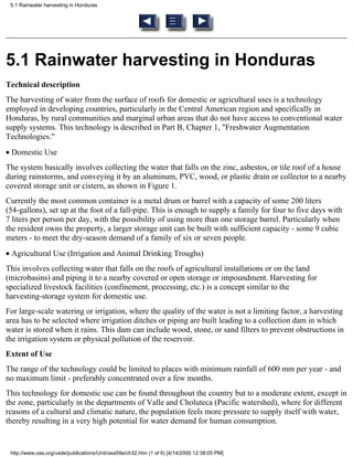 5.1 Rainwater harvesting in Honduras




5.1 Rainwater harvesting in Honduras
Technical description
The harvesting of water from the surface of roofs for domestic or agricultural uses is a technology
employed in developing countries, particularly in the Central American region and specifically in
Honduras, by rural communities and marginal urban areas that do not have access to conventional water
supply systems. This technology is described in Part B, Chapter 1, "Freshwater Augmentation
Technologies."
• Domestic Use
The system basically involves collecting the water that falls on the zinc, asbestos, or tile roof of a house
during rainstorms, and conveying it by an aluminum, PVC, wood, or plastic drain or collector to a nearby
covered storage unit or cistern, as shown in Figure 1.
Currently the most common container is a metal drum or barrel with a capacity of some 200 liters
(54-gallons), set up at the foot of a fall-pipe. This is enough to supply a family for four to five days with
7 liters per person per day, with the possibility of using more than one storage barrel. Particularly when
the resident owns the property, a larger storage unit can be built with sufficient capacity - some 9 cubic
meters - to meet the dry-season demand of a family of six or seven people.
• Agricultural Use (Irrigation and Animal Drinking Troughs)
This involves collecting water that falls on the roofs of agricultural installations or on the land
(microbasins) and piping it to a nearby covered or open storage or impoundment. Harvesting for
specialized livestock facilities (confinement, processing, etc.) is a concept similar to the
harvesting-storage system for domestic use.
For large-scale watering or irrigation, where the quality of the water is not a limiting factor, a harvesting
area has to be selected where irrigation ditches or piping are built leading to a collection dam in which
water is stored when it rains. This dam can include wood, stone, or sand filters to prevent obstructions in
the irrigation system or physical pollution of the reservoir.
Extent of Use
The range of the technology could be limited to places with minimum rainfall of 600 mm per year - and
no maximum limit - preferably concentrated over a few months.
This technology for domestic use can be found throughout the country but to a moderate extent, except in
the zone, particularly in the departments of Valle and Choluteca (Pacific watershed), where for different
reasons of a cultural and climatic nature, the population feels more pressure to supply itself with water,
thereby resulting in a very high potential for water demand for human consumption.


 http://www.oas.org/usde/publications/Unit/oea59e/ch32.htm (1 of 6) [4/14/2000 12:38:05 PM]
 