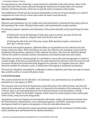 5.1 Rainwater harvesting in Honduras

For agricultural use, this technology is used extensively, preferably in the cattle-raising valleys of the
center and south of the country, primarily through the construction of earthen dams over seasonal
channels containing rainwater, which serve to provide water to numerous cattle ranches.
The establishment of both uses has increased substantially over the last 10 years primarily as a result of
competition for water service in those areas where the land is used intensively.
Operation and Maintenance
Operation and maintenance are very simple and consist particularly in cleaning the harvesting system at
the beginning of the winter, filtering foreign matter, and maintaining the storage container.
For domestic purposes, operation and maintenance of the system basically involve performing two main
tasks:
       • Cleaning the roof at the beginning of each rainy season to remove any type of trash and
       foreign matter, usually by using the water from the first rains; and
       • Cleaning the tank at the end of the rainy season. Both operations require a maximum of
       three days' work per season.
For livestock and irrigation purposes, additional efforts are required because the collection area and
storage volume are larger. When microbasins are used, the collection area and piping systems must be
maintained with permanent vegetation to filter sediment and refuse. The reservoirs should be drained
with the first rainfall to eliminate summer concentrations and should be kept clean and weeded.
When dams are used for watering animals it is preferable to convey the water through pipes to cement or
wooden troughs. If the dams are used directly, the cattle should not be allowed to enter the reservoirs and
excrement should be prevented from being dragged in by rainwater. For irrigation reservoirs, filters
should be installed for sediments, seeds, or obstructions of the piping or distribution mechanisms.
The reservoirs should be surrounded by windbreaks to reduce evaporation and if they are made of cement
they could be roofed or covered with plastic sheets.
Level of Involvement
The systems mentioned are for individual - not communal - use, and sometimes are set up thanks to
promotion by a state agency or NGO.
The resources used come from the beneficiaries, particularly those with sufficient funds, and when the
system is for communal use, for potable water, it is financed by the members of the community. As far as
is known, there is not much participation by the central government or private business, with the
exception of the "Water for the People" program, which carried out similar projects in the southern part
of the country, using uncovered storage tanks.
Agricultural systems for irrigation are developed by individuals, usually with technical assistance from
the Water Resource Administration, some international agencies, and NGOs. Financing comes from
development funds for irrigation microprojects or from the individuals themselves.
Impoundments for cattle primarily require agricultural equipment for the construction of earthen dams
and are decided upon and financed by the ranchers themselves.


 http://www.oas.org/usde/publications/Unit/oea59e/ch32.htm (2 of 6) [4/14/2000 12:38:05 PM]
 
