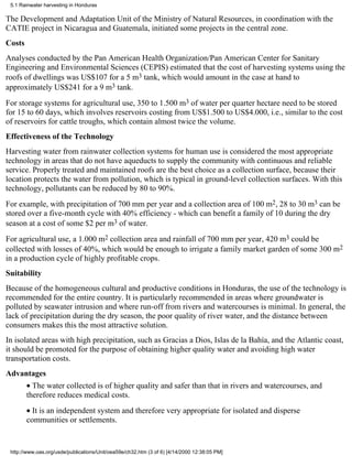 5.1 Rainwater harvesting in Honduras

The Development and Adaptation Unit of the Ministry of Natural Resources, in coordination with the
CATIE project in Nicaragua and Guatemala, initiated some projects in the central zone.
Costs
Analyses conducted by the Pan American Health Organization/Pan American Center for Sanitary
Engineering and Environmental Sciences (CEPIS) estimated that the cost of harvesting systems using the
roofs of dwellings was US$107 for a 5 m3 tank, which would amount in the case at hand to
approximately US$241 for a 9 m3 tank.
For storage systems for agricultural use, 350 to 1.500 m3 of water per quarter hectare need to be stored
for 15 to 60 days, which involves reservoirs costing from US$1.500 to US$4.000, i.e., similar to the cost
of reservoirs for cattle troughs, which contain almost twice the volume.
Effectiveness of the Technology
Harvesting water from rainwater collection systems for human use is considered the most appropriate
technology in areas that do not have aqueducts to supply the community with continuous and reliable
service. Properly treated and maintained roofs are the best choice as a collection surface, because their
location protects the water from pollution, which is typical in ground-level collection surfaces. With this
technology, pollutants can be reduced by 80 to 90%.
For example, with precipitation of 700 mm per year and a collection area of 100 m2, 28 to 30 m3 can be
stored over a five-month cycle with 40% efficiency - which can benefit a family of 10 during the dry
season at a cost of some $2 per m3 of water.
For agricultural use, a 1.000 m2 collection area and rainfall of 700 mm per year, 420 m3 could be
collected with losses of 40%, which would be enough to irrigate a family market garden of some 300 m2
in a production cycle of highly profitable crops.
Suitability
Because of the homogeneous cultural and productive conditions in Honduras, the use of the technology is
recommended for the entire country. It is particularly recommended in areas where groundwater is
polluted by seawater intrusion and where run-off from rivers and watercourses is minimal. In general, the
lack of precipitation during the dry season, the poor quality of river water, and the distance between
consumers makes this the most attractive solution.
In isolated areas with high precipitation, such as Gracias a Dios, Islas de la Bahía, and the Atlantic coast,
it should be promoted for the purpose of obtaining higher quality water and avoiding high water
transportation costs.
Advantages
        • The water collected is of higher quality and safer than that in rivers and watercourses, and
        therefore reduces medical costs.
        • It is an independent system and therefore very appropriate for isolated and disperse
        communities or settlements.


 http://www.oas.org/usde/publications/Unit/oea59e/ch32.htm (3 of 6) [4/14/2000 12:38:05 PM]
 
