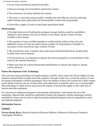 5.1 Rainwater harvesting in Honduras

       • It uses local construction materials and labor.
       • Sources of energy are not needed to operate the systems.
       • The owner/user can easily maintain the systems.
       • The water is convenient and accessible; valuable time and effort are saved in collecting
       and/or hauling water, particularly for the household's women and young people.
       • It provides a supply of water to meet future agricultural needs.
Disadvantages
       • The high initial cost of building the permanent storage facilities could be a prohibitive
       obstacle to some families; the use of a barrel is more likely, but the volume of water
       available is then limited.
       • The quantity of water available depends on rainfall and the surface of the roof, and
       additional sources of water are almost always needed. For long periods of drought it is
       necessary to store excessively large volumes of water.
       • The mineral-free water is tasteless and could cause nutritional deficiencies; people prefer
       to drink water rich in minerals.
       • For livestock use, it is important to operate the reservoir properly to avoid pollution of the
       water by the animals themselves.
       • Open reservoirs are systems that promote proliferation of, and provide refuge to, disease
       vectors and pests.
Future Development of the Technology
The water harvesting technology for human purposes could be vastly improved with the addition of unit
nitration and purification systems and of the conduit to the tank. In this way, at least the quality of water
for human consumption would be guaranteed. Since the addition of these unit systems has a direct impact
on the family economy, the use of stone filters and earthen pots to keep the water cool is recommended.
This technology is widely known and used in the country to increase the supply of safe water free of
bacteria and other pathogens.
It is necessary to implement programs to disseminate, demonstrate, and promote the use of the
technology. Special funds should be established to finance the programs, and the technology could be
included on a large scale in rural or urban housing development programs and in comprehensive rural
development programs.
Information Sources
Contacts
Ernesto Bondy Reyes, Director General de Recursos Hídricos, Ministerio de Recursos Naturales,
Tegucigalpa, Honduras.



 http://www.oas.org/usde/publications/Unit/oea59e/ch32.htm (4 of 6) [4/14/2000 12:38:05 PM]
 