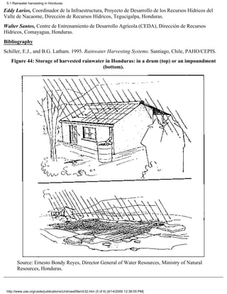 5.1 Rainwater harvesting in Honduras

Eddy Larios, Coordinador de la Infraestructura, Proyecto de Desarrollo de los Recursos Hídricos del
Valle de Nacaome, Dirección de Recursos Hídricos, Tegucigalpa, Honduras.
Walter Santos, Centre de Entrenamiento de Desarrollo Agrícola (CEDA), Dirección de Recursos
Hídricos, Comayagua, Honduras.
Bibliography
Schiller, E.J., and B.G. Latham. 1995. Rainwater Harvesting Systems. Santiago, Chile, PAHO/CEPIS.
   Figure 44: Storage of harvested rainwater in Honduras: in a drum (top) or an impoundment
                                            (bottom).




       Source: Ernesto Bondy Reyes, Director General of Water Resources, Ministry of Natural
       Resources, Honduras.



 http://www.oas.org/usde/publications/Unit/oea59e/ch32.htm (5 of 6) [4/14/2000 12:38:05 PM]
 