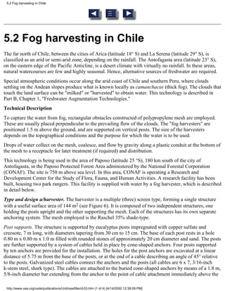 5.2 Fog harvesting in Chile




5.2 Fog harvesting in Chile
The far north of Chile, between the cities of Arica (latitude 18° S) and La Serena (latitude 29° S), is
classified as an arid or semi-arid zone, depending on the rainfall. The Antofagasta area (latitude 23° S),
on the eastern edge of the Pacific Anticline, is a desert climate with virtually no rainfall. In these areas,
natural watercourses are few and highly seasonal. Hence, alternative sources of freshwater are required.
Special atmospheric conditions occur along the arid coast of Chile and southern Peru, where clouds
settling on the Andean slopes produce what is known locally as camanchacas (thick fog). The clouds that
touch the land surface can be "milked" or "harvested" to obtain water. This technology is described in
Part B, Chapter 1, "Freshwater Augmentation Technologies."
Technical Description
To capture the water from fog, rectangular obstacles constructed of polypropylene mesh are employed.
These are usually placed perpendicular to the prevailing flow of the clouds. The "fog harvesters" are
positioned 1.5 m above the ground, and are supported on vertical posts. The size of the harvesters
depends on the topographical conditions and the purpose for which the water is to be used.
Drops of water collect on the mesh, coalesce, and flow by gravity along a plastic conduit at the bottom of
the mesh to a receptacle for later treatment (if required) and distribution.
This technology is being used in the area of Paposo (latitude 25 °S), 180 km south of the city of
Antofagasta, in the Paposo Protected Forest Area administered by the National Forestal Corporation
(CONAF). The site is 750 m above sea level. In this area, CONAF is operating a Research and
Development Center for the Study of Flora, Fauna, and Human Activities. A research facility has been
built, housing two park rangers. This facility is supplied with water by a fog harvester, which is described
in detail below.
Type and design a/harvester. The harvester is a multiple (three) screen type, forming a single structure
with a useful surface area of 144 m2 (see Figure 6). It is composed of two independent structures, one
holding the posts upright and the other supporting the mesh. Each of the structures has its own separate
anchoring system. The mesh employed is the Raschel 35% shade-type.
Post supports. The structure is supported by eucalyptus posts impregnated with copper sulfate and
creosote, 7 m long, with diameters tapering from 30 cm to 15 cm. The base of each post rests in a hole
0.80 m x 0.80 m x 1.0 m filled with rounded stones of approximately 20 cm diameter and sand. The posts
are further supported by a system of cables held in place by cone-shaped anchors. Four posts supported
by ten anchors are provided for the installation. The holes for the post anchors are excavated at a linear
distance of 5.75 m from the base of the posts, or at the end of a cable describing an angle of 45° relative
to the posts. Galvanized steel cables connect the anchors and the posts (all cables are 6 x 7, 3/16-inch
k-stem steel, shark type). The cables are attached to the buried cone-shaped anchors by means of a 1.8 m,
5/8-inch diameter bar extending from the anchor to the point of cable attachment immediately above the

 http://www.oas.org/usde/publications/Unit/oea59e/ch33.htm (1 of 4) [4/14/2000 12:38:09 PM]
 