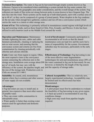 7. Recommendations

Technical Description: The water in fog can be harvested through simple systems known as fog
collectors. Factors to be considered when establishing a system include the fog water content, the
frequency of fog in the geographic area under consideration, and the overall design of the system. Fog
collectors are made of fine nylon net strung between poles in areas known to have frequent fogs. The
nets face into the wind. These systems can be made up of individual panels, each with a surface area of
up to 48 m2, or they can be composed of a group of joined panels. Water droplets in the fog condense
on the net and, when enough have gathered, coalesce and run off into a conveyance system which
carries the water to a cistern or other storage area.
Extent of Use: This technology is primarily utilized in mountainous coastal regions with high levels of
fog and recurring winds, such as those found in Chile, Peru, Ecuador, and Mexico. It also has been
utilized in arid countries (such as the Middle East) around the world.

Operation and Maintenance: Maintenance                             Level of Involvement: Community participation is
includes tightening the nets, cables and cable                     recommended at all levels so that the shared
fasteners periodically, cleaning or replacing the                  maintenance costs are kept low and the users feel a
nets as wear occurs, and ensuring that the                         sense of responsibility for the system. Government
conveyance system and cisterns are free from                       subsidies may be necessary, particularly in the early
contamination by cleaning periodically with                        stages.
chlorine and calcium chloride.
Costs: Costs vary from region to region. Often,                    Effectiveness of Technology: Fog harvesting is one
the most expensive item is the conveyance                          of the most effective water augmentation
system connecting the collection nets to the                       technologies for arid and mountainous areas (30% of
storage area. Installation costs average about $90                 the water contained in fog can be harvested). Its use,
per m2 of mesh, but may vary with the                              however, is limited by the length of the fog season
efficiency of the system, the pipeline length, and                 and the capacity of storage tanks.
the size of the storage tank. Production costs in
Chile are around $3/1 000 l.
Suitability: In coastal, arid, mountainous                         Cultural Acceptability: This is a relatively new,
regions where fog is common and other sources                      largely experimental technology. Acceptability may
of water supply are not available.                                 be limited until its effectiveness has been
                                                                   demonstrated.
Advantages:                                                        Disadvantages:
» Fog harvesters are easy to install and, in                       » A pilot project must first be undertaken to evaluate
general, less expensive than most other sources                    the feasibility of fog harvesting in any given region
of potable water.                                                  » A back-up system is recommended in case fog
» They can create viable communities in                            conditions change.
inhospitable areas.                                                » High costs may result from pipeline lengths
» Water quality is better than existing water                      required.
sources used for agricultural and domestic
purposes.




http://www.oas.org/usde/publications/Unit/oea59e/ch09.htm (9 of 37) [4/14/2000 12:36:19 PM]
 