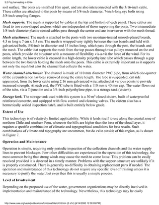 5.2 Fog harvesting in Chile

soil surface. The posts are installed 10m apart, and are also interconnected with the 3/16-inch cable.
These cables are attached to the posts by means of 5/8-inch diameter, 7-inch-long eye bolts using
5/8-inch coupling flanges.
Mesh supports. The mesh is supported by cables at the top and bottom of each panel. These cables are
fixed to two cone-shaped anchors which are independent of those supporting the posts. Two intermediate
1/8-inch-diameter plastic-coated cables pass through the center and are interwoven with the mesh thread.
Mesh attachment. The mesh is attached to the posts with two moisture-treated smooth-planed boards,
4.3 m long x 7 cm x 3.5 cm. The mesh is wrapped very tightly between the two boards and held with
galvanized bolts, 5/8-inch in diameter and 15 inches long, which pass through the post, the boards and
the mesh. The cable that supports the mesh from the top passes through two pulleys mounted on the end
posts, which provide the structure with a measure of flexibility vis-a-vis the force of the wind. For its
entire length, the lower cable is encased in a high-density polyethylene tube which passes through a gap
between the two boards holding the mesh onto the posts. This cable is extremely important as it supports
not only the mesh but also the channel that collects the water.
Water channel attachment. The channel is made of 110 mm diameter PVC pipe, from which one-quarter
of the circumference has been removed along the entire length. The tube is suspended, cut side
uppermost, from the lower cable using 2.16 mm galvanized wire, attached at various points to provide
increased strength. At each end, the PVC tube is fitted with a 110 mm x 40 mm cap. The water flows out
of the tube, via a T-junction and a 3/4-inch polyethylene pipe, to a storage tank (cistern).
Storage lank. The storage tank used with this system is a 30 m3 closed cistern, built of waterproofed
reinforced concrete, and equipped with flow control and cleaning valves. The cistern also has a
hermetically sealed inspection hatch, and is built entirely below grade.
Extent of Use
This technology is of relatively limited applicability. While it lends itself to use along the coastal zone of
northern Chile and southern Peru, wherever the hills are higher than the base of the cloud layer, it
requires a specific combination of climatic and topographical conditions for best results. Such
combinations of climate and topography are uncommon, but do exist outside of this region, as is shown
in Figure 7.
Operation and Maintenance
Operation is simple, requiring only periodic inspection of the collection channels and the water supply
lines to prevent blockages. Few other difficulties are experienced in the operation of this technology, the
most common being that strong winds may cause the mesh to come loose. This problem can be easily
resolved provided it is detected in a timely manner. Problems with the support structure are unlikely if it
is properly constructed. There is generally no difficulty in obtaining replacement parts if needed. The
operation and maintenance of this technology do not require any specific level of training unless it is
necessary to purify the water, but even then this is usually a simple process.
Level of Involvement
Depending on the proposed use of the water, government organizations may be directly involved in
implementation and maintenance of the technology. Nevertheless, this technology may be easily


 http://www.oas.org/usde/publications/Unit/oea59e/ch33.htm (2 of 4) [4/14/2000 12:38:09 PM]
 