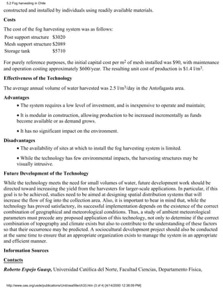 5.2 Fog harvesting in Chile

constructed and installed by individuals using readily available materials.
Costs
The cost of the fog harvesting system was as follows:
Post support structure $3020
Mesh support structure $2089
Storage tank           $5710

For purely reference purposes, the initial capital cost per m2 of mesh installed was $90, with maintenance
and operation costing approximately $600/year. The resulting unit cost of production is $1.4 l/m3.
Effectiveness of the Technology
The average annual volume of water harvested was 2.5 l/m3/day in the Antofagasta area.
Advantages
        • The system requires a low level of investment, and is inexpensive to operate and maintain;
        • It is modular in construction, allowing production to be increased incrementally as funds
        become available or as demand grows.
        • It has no significant impact on the environment.
Disadvantages
        • The availability of sites at which to install the fog harvesting system is limited.
        • While the technology has few environmental impacts, the harvesting structures may be
        visually intrusive.
Future Development of the Technology
While the technology meets the need for small volumes of water, future development work should be
directed toward increasing the yield from the harvesters for larger-scale applications. In particular, if this
goal is to be achieved, studies need to be aimed at designing spatial distribution systems that will
increase the flow of fog into the collection area. Also, it is important to bear in mind that, while the
technology has proved satisfactory, its successful implementation depends on the existence of the correct
combination of geographical and meteorological conditions. Thus, a study of ambient meteorological
parameters must precede any proposed application of this technology, not only to determine if the correct
combination of topography and climate exists but also to contribute to the understanding of these factors
so that their occurrence may be predicted. A sociocultural development project should also be conducted
at the same time to ensure that an appropriate organization exists to manage the system in an appropriate
and efficient manner.
Information Sources
Contacts
Roberto Espejo Guasp, Universidad Católica del Norte, Facultad Ciencias, Departamento Física,


 http://www.oas.org/usde/publications/Unit/oea59e/ch33.htm (3 of 4) [4/14/2000 12:38:09 PM]
 