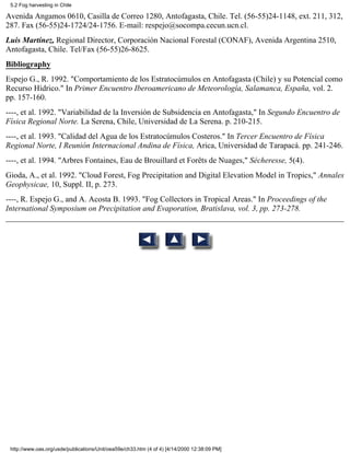 5.2 Fog harvesting in Chile

Avenida Angamos 0610, Casilla de Correo 1280, Antofagasta, Chile. Tel. (56-55)24-1148, ext. 211, 312,
287. Fax (56-55)24-1724/24-1756. E-mail: respejo@socompa.cecun.ucn.cl.
Luis Martínez, Regional Director, Corporación Nacional Forestal (CONAF), Avenida Argentina 2510,
Antofagasta, Chile. Tel/Fax (56-55)26-8625.
Bibliography
Espejo G., R. 1992. "Comportamiento de los Estratocúmulos en Antofagasta (Chile) y su Potencial como
Recurso Hídrico." In Primer Encuentro Iberoamericano de Meteorología, Salamanca, España, vol. 2.
pp. 157-160.
----, et al. 1992. "Variabilidad de la Inversión de Subsidencia en Antofagasta," In Segundo Encuentro de
Física Regional Norte. La Serena, Chile, Universidad de La Serena. p. 210-215.
----, et al. 1993. "Calidad del Agua de los Estratocúmulos Costeros." In Tercer Encuentro de Física
Regional Norte, I Reunión Internacional Andina de Física, Arica, Universidad de Tarapacá. pp. 241-246.
----, et al. 1994. "Arbres Fontaines, Eau de Brouillard et Forêts de Nuages," Sécheresse, 5(4).
Gioda, A., et al. 1992. "Cloud Forest, Fog Precipitation and Digital Elevation Model in Tropics," Annales
Geophysicae, 10, Suppl. II, p. 273.
----, R. Espejo G., and A. Acosta B. 1993. "Fog Collectors in Tropical Areas." In Proceedings of the
International Symposium on Precipitation and Evaporation, Bratislava, vol. 3, pp. 273-278.




 http://www.oas.org/usde/publications/Unit/oea59e/ch33.htm (4 of 4) [4/14/2000 12:38:09 PM]
 