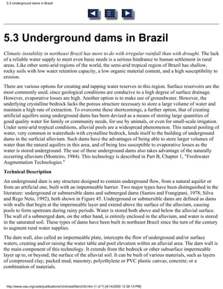 5.3 Underground dams in Brazil




5.3 Underground dams in Brazil
Climatic instability in northeast Brazil has more to do with irregular rainfall than with drought. The lack
of a reliable water supply to meet even basic needs is a serious hindrance to human settlement in rural
areas. Like other semi-arid regions of the world, the semi-arid tropical region of Brazil has shallow,
rocky soils with low water retention capacity, a low organic material content, and a high susceptibility to
erosion.
There are various options for creating and tapping water reserves in this region. Surface reservoirs are the
most commonly used, since geological conditions are conducive to a high degree of surface drainage.
However, evaporative losses are high. Another option is to make use of groundwater. However, the
underlying crystalline bedrock lacks the porous structure necessary to store a large volume of water and
maintain a high rate of extraction. To overcome these shortcomings, a further option, that of creating
artificial aquifers using underground dams has been devised as a means of storing large quantities of
good quality water for family or community needs, for use by animals, or even for small-scale irrigation.
Under semi-arid tropical conditions, alluvial pools are a widespread phenomenon. This natural pooling of
water, very common in watersheds with crystalline bedrock, lends itself to the building of underground
dams in the surficial alluvium. Such dams have the advantages of being able to store larger volumes of
water than the natural aquifers in this area, and of being less susceptible to evaporative losses as the
water is stored underground. The use of these underground dams also takes advantage of the naturally
occurring alluvium (Monteiro, 1984). This technology is described in Part B, Chapter 1, "Freshwater
Augmentation Technologies."
Technical Description
An underground dam is any structure designed to contain underground flow, from a natural aquifer or
from an artificial one, built with an impermeable barrier. Two major types have been distinguished in the
literature: underground or submersible dams and submerged dams (Santos and Frangipani, 1978; Silva
and Rego Neto, 1992), both shown in Figure 45. Underground or submersible dams are defined as dams
with walls that begin at the impermeable layer and extend above the surface of the alluvium, causing
pools to form upstream during rainy periods. Water is stored both above and below the alluvial surface.
The wall of a submerged dam, on the other hand, is entirely enclosed in the alluvium, and water is stored
in the saturated soil. These types of dams have been built in northeast Brazil since the turn of the century
to augment rural water supplies.
The dam wall, also called an impermeable plate, intercepts the flow of underground and/or surface
waters, creating and/or raising the water table and pool elevation within an alluvial area. The dam wall is
the main component of this technology. It extends from the bedrock or other subsurface impermeable
layer up to, or beyond, the surface of the alluvial soil. It can be built of various materials, such as layers
of compressed clay; packed mud; masonry; polyethylene or PVC plastic canvas; concrete; or a
combination of materials.


 http://www.oas.org/usde/publications/Unit/oea59e/ch34.htm (1 of 7) [4/14/2000 12:38:13 PM]
 