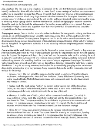 5.3 Underground dams in Brazil

• Construction of an Underground Dam
Site selection. The first step is site selection. Information on the soil distributions in an area is used to
identify the best site. Sites with alluvial soils no more than 3 m to 4 m deep, of medium to coarse texture,
and having a gradient of no more than 5% are preferred. Such sites may coincide with natural drainage
routes, known as creeks, which carry large amounts of rainwater runoff in the region. In order to make
optimal use of creek beds, a knowledge of the soil profile, and hence the depth to the impermeable layer,
is necessary. Once a group of sites has been identified on the basis of topography, a further selection
should be made on the basis of the salt content of the surface water and the average annual flow rates.
Sites that have high salinities and high flow rates that could jeopardize the dam structure should be
excluded from further consideration.
Topographic survey. Once a site has been selected on the basis of the topographic, salinity, and flow rate
criteria, an on-site topographic survey should be performed, using 20 m x 20 m quadrants, to better
determine the situation of the components. In systems that do not include a natural watercourse, this
determination should include the delineation of the catchment area and location of the wall. For schemes
that are being built for agricultural purposes, it is also necessary to locate the planting area to be served
from the dam.
Construction of the wall. In the area chosen for the dam wall, a gutter, or cut-off trench, is dug across, or
perpendicular to, the bed of the river or drainage route, down to the impermeable layer; its width depends
upon the depth of the impermeable layer, the type of soil, and the material to be used in building the wall.
In very dry, sandy alluvia, banks with low cohesion may constantly collapse, making excavation difficult
and requiring the use of a trenching shield or other type of support to prevent slumping of the trench
walls. Nevertheless, areas of sandy alluvium are desirable as dam sites because the water table is easily
found there. It may be necessary to control the level of the water table by pumping so that excavation
down to the impermeable layer may proceed. Some materials that can be used in constructing the wall
include the following:
       • Layers of clay. The clay should be deposited in the trench in uniform, 10 cm thick layers,
       moistened, and compressed to about half that thickness (5 cm). This is usually done by hand
       using wooden blocks. Multiple layers are placed and compressed, until the clay layers reach
       the surface of the soil.
       • Packed mud. The mud, called "ambor" by farmers in the western part of Rio Grande do
       Norte, is a mixture of mud and water, similar to that used in rural areas to build mud huts,
       which is deposited evenly in the trench up to the surface of the soil.
       • Masonry. A double row of bricks, joined with a cement-and-sand mortar (1:4 ratio), is
       used to form a vertical wall. The space between the wall and the downstream slope of the
       cut should be filled. The upstream side of the wall should be plastered with cement-and-sand
       mortar (1:3 ratio) and sealant (sica) diluted with water (1:15 ratio). The bricks in this wall
       must be well-baked and salt-free to minimize the risk of dam failure or seepage.
       • Stone. In very rocky areas, masonry bricks can be replaced with stones joined with
       cement-and-sand mortar (1:4 ratio). The stones should be properly set in the mortar, leaving
       no crevices where seepage could occur. It is recommended that the wall be plastered with
       cement-and-sand mortar (1:3 ratio) and sealant diluted with water (1:15 ratio). Because the


 http://www.oas.org/usde/publications/Unit/oea59e/ch34.htm (2 of 7) [4/14/2000 12:38:13 PM]
 
